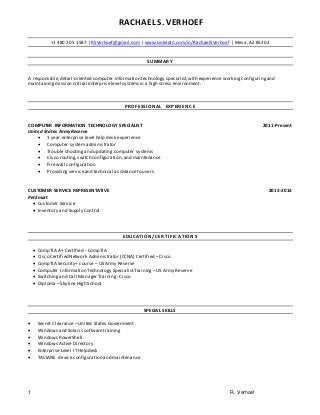 1 R. Verhoef
RACHAEL S. VERHOEF
+1 480 205 1587 | RSVerhoef@gmail.com | www.LinkedIn.com/in/RachaelSVerhoef | Mesa, AZ 85202
SUMMARY
A responsible,detail-oriented computer information technology specialist,with experience workingconfiguringand
maintainingmission critical enterpriselevel systems in a high stress environment.
PROFESSIO NAL EXPERIENC E
COMPUTER INFORMATION TECHNOLOGY SPECIALIST 2011-Present
United States Army Reserve
 1 year enterprise level help desk experience
 Computer system administrator
 Trouble shootingand updating computer systems
 Cisco routing,switch configuration,and maintenance
 Firewall configuration
 Providingserviceand technical assistanceto users
CUSTOMER SERVICE REPRESENTATIVE 2013-2014
PetSmart
 Customer Service
 Inventory and Supply Control
EDUCATION/C ERTIF IC A TION S
 CompTIA A+ Certified - CompTIA
 Cisco Certified Network Administrator (CCNA) Certified – Cisco
 CompTIA Security+ course– US Army Reserve
 Computer Information Technology SpecialistTraining –US Army Reserve
 Switchingand Call Manager Training - Cisco
 Diploma – SkylineHigh School
SPECIAL SKILLS
 Secret Clearance– United States Government
 Windows and Solaris softwaretraining
 Windows PowerShell
 Windows Active Directory
 Enterprise Level IT Helpdesk
 TACLANE device configuration and maintenance
 