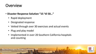 Bay Area Emergency Managers Conference 2017
Genentech Event Center, South San Francisco, CA
Overview
• Disaster Response Solution “15 ‘til 50…”
• Rapid deployment
• Designated response
• Vetted through over 30 exercises and actual events
• Plug and play model
• Implemented in over 20 Southern California hospitals
and counting
 