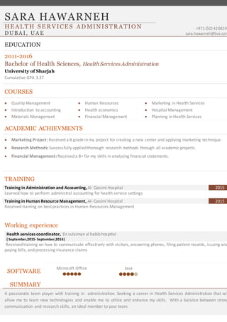 SARA HAWARNEH
+971 (50) 4208593
sara.hawarneh@live.com
HE AL TH S E R VICE S AD MINIS TR ATIO N
DUBA I, UA E
EDUCATION
2011-2016
Bachelor of Health Sciences, Health Services Administration
University of Sharjah
Cumulative GPA 3.37
COURSES
 Quality Management
 Introduction to accounting
 Materials Management
 Human Resources
 Health economics
 Financial Management
 Marketing in Health Services
 Hospital Management
 Planning in Health Services
ACADEMIC ACHIEVMENTS
 Marketing Project: Received a B grade in my project for creating a new center and applying marketing technique.
 Research Methods: Successfully applied thorough research methods through all academic projects.
 Financial Management: Received a B+ for my skills in analyzing financial statements.
TRAINING
Training in Administration and Accounting,Al- Qasimi Hospital 2015
Learned how to perform administral accounting for health service settings
Training in Human Resource Management, Al- Qasimi Hospital 2015
Received training on best practices in Human Resources Management
Working experience
Health services coordinator, Dr.sulaiman al habib hospital
( September,2015- September,2016)
Received training on how to communicate effectively with visitors, answering phones, filing patient records, issuing and
paying bills, and processing insurance claims
SOFTWARE
Microsoft Office Java
SUMMARY
A passionate team player with training in administration. Seeking a career in Health Services Administration that wil
allow me to learn new technologies and enable me to utilize and enhance my skills. With a balance between strong
communication and research skills, an ideal member to your team.
 