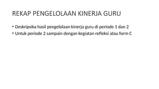 REKAP PENGELOLAAN KINERJA GURU
• Deskripsika hasil pengelolaan kinerja guru di periode 1 dan 2
• Untuk periode 2 sampain dengan kegiatan refleksi atau form C
 