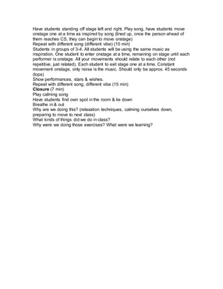 Have students standing off stage left and right. Play song, have students move 
onstage one at a time as inspired by song (lined up, once the person ahead of 
them reaches CS, they can begin to move onstage) 
Repeat with different song (different vibe) (10 min) 
Students in groups of 3-4. All students will be using the same music as 
inspiration. One student to enter onstage at a time, remaining on stage until each 
performer is onstage. All your movements should relate to each other (not 
repetitive, just related). Each student to exit stage one at a time. Constant 
movement onstage, only noise is the music. Should only be approx. 45 seconds 
(tops) 
Show performances, stars & wishes. 
Repeat with different song, different vibe (15 min) 
Closure (7 min) 
Play calming song 
Have students find own spot in the room & lie down 
Breathe in & out 
Why are we doing this? (relaxation techniques, calming ourselves down, 
preparing to move to next class) 
What kinds of things did we do in class? 
Why were we doing those exercises? What were we learning? 
