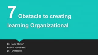 7Obstacle to creating
learning Organizational
By: Nadia “Rahim”
Branch: MAM(BBM)
ID: 15781M0035
 
