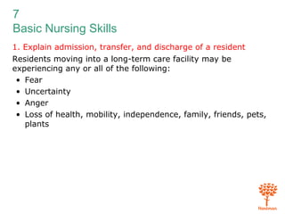 7
Basic Nursing Skills
1. Explain admission, transfer, and discharge of a resident
Residents moving into a long-term care facility may be
experiencing any or all of the following:
• Fear
• Uncertainty
• Anger
• Loss of health, mobility, independence, family, friends, pets,
plants
 
