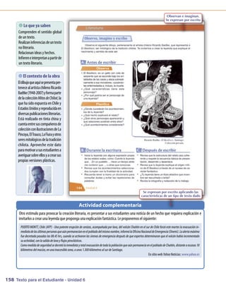 Observan e imaginan.
                                                                                                                                    Se expresan por escrito
        que ya saben
          Lo
      C prenden el sentido global
       om
      deuntexto.
      Realizaninferenciasdeuntexto
      noliterario.
      Relacionanideas y hechos.
      Infiereneinterpretanapartir de
      untextoliterario.

       contexto de la obra
           El
           
      El dibujoqueaquí sepresentaper-
      teneceal artistachilenoRicardo
      Badtke(1948-2007) yform parte
                                 a
      delacolecciónMitos de Chiloé, la
      queha sidoexpuesta enC y    hile
      EstadosU   nidosyreproducidaen
      diversaspublicacionesliterarias.
      Está realizado en tinta china y
      cuentaentresuscom      pañerosde
      colecciónconilustracionesdeLa
      Pincoya, El Trauco, LaFiurayotros
      seresm   itológicosdelatradición
      chilota. Aproveche este dato
      param   otivar asusestudiantesa
      averiguarsobreellosyacrearsus
      propias versiones plásticas.




                                                                                                                Se expresan por escrito aplicando las
                                                                                                               características de un tipo de texto dado

                                                         Actividad complementaria
      O estím para provocar la creación literaria, es presentar a sus estudiantes una noticia de un hechoque requiera explicación e
        tro       ulo
      invitarlos a crear una leyenda queproponga una explicaciónfantástica. Leproponem el siguiente:
                                                                                      os
       PUERTO MONTT, Chile (AFP) - Una potente erupción de cenizas, acompañada por lava, del volcán Chaitén en el sur de Chile forzó este martes la evacuación in-
       mediata de las últimas personas que aún permanecían en el poblado del mismo nombre, informó la Oficina Nacional de Emergencia (Onemi). La alerta máxima
       fue decretada pasadas las 08.45 hrs, cuando se activaron las sirenas de emergencia después de que expertos determinaran que el volcán había incrementado
       su actividad, con la salida de lava y flujos piroclásticos.
       Como medida de seguridad se decretó la inmediata y total evacuación de toda la población que aún permanecía en el poblado de Chaitén, distante a escasos 10
       kilómetros del macizo, en una inaccesible zona, a unos 1.300 kilómetros al sur de Santiago.
                                                                                                                     EnsitiowebYahoo Noticias: www      .yahoo.es




158 Texto para el Estudiante - Unidad 6
 