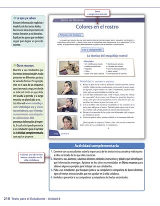 Leen
                                                                              comprensivamente
        que ya saben
          Lo
      Extraeninform   aciónexplícita e
      im plícita delos textos leídos.
      Reconocenideasim    portantesde
      textos literarios onoliterarios.
      Explicanlospasosquesedeben
      seguir para lograr un procedi-
      m iento.




        recursos
           Otros
      M uestre a sus estudiantes que
      los textosinstruccionales están
      presentesendiferentespartesy
      devariadasform Porejem
                        as.       plo,
      este es el casode las etiquetas
      quetraenuestraropa, endonde
      se indica el m en que debe
                      odo
      ser lavada la prenda y si luego
      necesita ser planchada ono.
      Lossitioswebwww anuellagra.
                          .m
      com/sim    bologia.asp y www.
      euroresidentes.com/vivienda/
      m antenim   iento-casa/etiqueta-
      de-instrucciones.htm
      presentaninform al respec
                         ación       -
      to, lacual ustedpuedepresentar
      asusestudiantesparadesarrollar
      la Actividad complementaria
      queaquí sepropone.

                                                                 Actividad complementaria
                                         1.	 Converseconsusestudiantessobrelaim     portanciadelostextosinstruccionalesyrealicejunto
             Valoran uso de textos           a ellos unlistadodelos queellos conozcan.
             instruccionales en la
                vida cotidiana           2.	 M uestrea sus alum y alum distintos sím
                                                                 nos        nas            bolos instructivos y pídales queidentifiquen
                                             qué inform   ación entregan. Apóyese en los sitios recom endados en Otros recursos para
                                             obtener algunos ejem para trabajar consus estudiantes.
                                                                    plos
                                         3.	 Pida a sus estudiantes que busquen juntoa sucom    pañeroocom    pañera de bancodistintos
                                             tipos detextos instruccionales quenos ayudanenla vida cotidiana.
                                         4.	 Invítelos a presentar a sus compañeros y compañeras los textos encontrados.




210 Texto para el Estudiante - Unidad 8
 