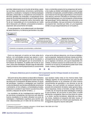 permitan relacionarse con el mundo de las letras, expre-              tivos y contenidos propios de los programas del sector,
     sar sus ideas, experiencias, emociones y sentimientos,                a los cuales se añaden actividades que ponen en juego
     expandir su vocabulario, manejarse en diversas tipologías             contenidos conceptuales, procedimentales y actitudinales
     textuales y desarrollar su competencia comunicativa en                que involucran los tres ejes programáticos: comunicación
     términos globales. Así entendido, el aprendizaje forma                oral, lectura y escritura. Situados en el enfoque comuni-
     parte de una actividad social de la que el Texto participa            cacional del lenguaje y en una concepción constructivista
     (junto al docente), proveyendo cierta información que                 del aprendizaje, hemos elaborado una estructura en la
     ha de ser manipulada por el o la estudiante por medio                 que las actividades, más que centrarse en los textos que
     de la interacción y la reflexión, provocando la revisión y            se propone leer, transitan por ellos, en una trayectoria
     expansión del conocimiento formulado.                                 similar a la que esquematizamos en el Cuadro 2.
      En esa perspectiva, se ha seleccionado una diversidad
     de textos literarios y no literarios pertinentes a los obje-

      Cuadro 2

                                                               Durante la lectura                       Después de la lectura
                     Antes de la lectura
                                                           Interacción con un conoci-                Construcción de un conoci-
                 Estrategias previas que com-
                                                         miento personalmente signifi-               miento nuevo orientado a la
                   prometen el aprendizaje.
                                                         cativo y socialmente relevante.           realización de nuevas acciones.



          Contenidos conceptuales, procedimentales y actitudinales                                              Objetivos




       Como se observará, el camino se inicia antes de la                  al que se le atribuye relevancia, con el que se dialoga y
     lectura, con actividades previas que aspiran a com-                   que se expande, realizando entonces nuevas acciones,
     prometer el aprendizaje por medio de la vinculación a                 principalmente de producción textual oral y escrita, que
     la experiencia, la interrogación por el conocimiento, la              ya no regresan a la lectura, sino que la trascienden. En
     formulación de hipótesis, el análisis del mundo en que                síntesis, la lectura provoca la construcción de un cono-
     viven, entre otras estrategias. Situada luego de este breve           cimiento con el que el o la estudiante puede hacer otras
     trayecto, la lectura misma proporcionará un conocimiento              cosas, nuevas y significativas para sí.
                                                                             

           Enfoques didácticos para la enseñanza de la expresión escrita: Enfoque basado en el proceso
                                                              Daniel Cassany9

       1) A partir de los años setenta se desarrolló en Estados            que sacaban malas notas en los mismos tests). Este
     Unidos un conjunto de investigaciones sobre el proceso                hallazgo significó el reconocimiento que para escribir
     de producción o composición de textos escritos. Un grupo              satisfactoriamente no es suficiente con tener buenos
     de psicólogos, maestros y pedagogos que impartían                     conocimientos de gramática o con dominar el uso de
     cursos de expresión escrita para estudiantes americanos               la lengua, sino que también es necesario dominar el
     o extranjeros, en los colleges y universidades privadas,              proceso de composición de textos: saber generar ideas,
     empezaron a analizar lo que hacían sus alumnos antes,                 hacer esquemas, revisar un borrador, corregir, reformular
     durante y después de escribir el texto. […]                           un texto, etc. El conjunto de estas estrategias constituye
                                                                           lo que se llama, de una forma un poco tosca, el perfil
       Los resultados de las investigaciones sugerían que
                                                                           del escritor competente. Este es el que tiene en cuenta
     los escritores competentes (los alumnos que obtenían
                                                                           a su lector, escribe borradores, desarrolla sus ideas,
     buenos resultados en los tests) utilizaban una serie de
                                                                           las revisa, reelabora el esquema del texto, busca un
     estrategias o habilidades cognitivas para escribir que
                                                                           lenguaje compartido con el lector para expresarse, etc.
     eran desconocidas por el resto de los alumnos (los
                                                                           El siguiente esquema resume este perfil:

     9 Publicado en Comunicación, lenguaje y educación, 6: 63-80. Madrid: 1990. ISSN: 0214-7033.
     www.upf.edu/pdi/dtf/daniel_cassany/enfoqes.htm



258 Aportes teóricos para el docente
 