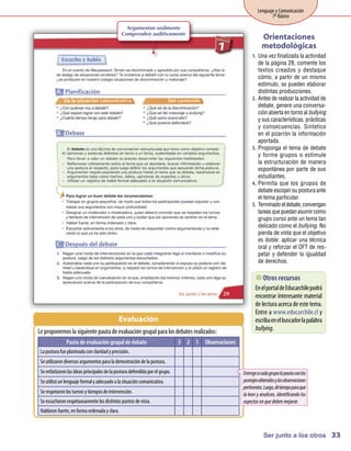 Lenguaje y Comunicación
                                                                                                                  7º Básico
                                               Argumentan oralmente
                                             Comprenden auditivamente
                                                                                                              Orientaciones
                                                                                                              metodológicas
                                                                                                        1.	 Una vez finalizada la actividad
                                                                                                            de la página 28, comente los
                                                                                                            textos creados y destaque
                                                                                                            cómo, a partir de un mismo
                                                                                                            estímulo, se pueden elaborar
                                                                                                            distintas producciones.
                                                                                                        2.	 Antes de realizar la actividad de
                                                                                                            debate, genere una conversa-
                                                                                                            ción abierta en torno al bullying
                                                                                                            y sus características, prácticas
                                                                                                            y consecuencias. Sintetice
                                                                                                            en el pizarrón la información
                                                                                                            aportada.
                                                                                                        3.	 Proponga el tema de debate
                                                                                                            y forme grupos o estimule
                                                                                                            la estructuración de manera
                                                                                                            espontánea por parte de sus
                                                                                                            estudiantes.
                                                                                                        4.	 Permita que los grupos de
                                                                                                            debate escojan su postura ante
                                                                                                            el tema particular.
                                                                                                        5.	 Terminado el debate, convengan
                                                                                                            tareas que puedan asumir como
                                                                                                            grupo curso ante un tema tan
                                                                                                            delicado como el bullying. No
                                                                                                            pierda de vista que el objetivo
                                                                                                            es doble: aplicar una técnica
                                                                                                            oral y reforzar el OFT de res-
                                                                                                            petar y defender la igualdad
                                                                                                            de derechos.

                                                                                                            recursos
                                                                                                              Otros
                                                                                                          Enel portal deEducarchilepodrá
                                                                                                          encontrar interesante m  aterial
                                                                                                          delectura acerca deestetem    a.
                                                                                                          Entre a www.educarchile.cl y
                                           Evaluación                                                     escribaenel buscador lapalabra
Leproponem la siguientepauta deevaluacióngrupal para los debates realizados:
          os                                                                                              bullying.
               Pauta de evaluación grupal de debate                        3 2 1   Observaciones
 La postura fueplanteada conclaridady precisión.
 Seutilizarondiversos argumentos para la demostracióndela postura.
 Seenfatizaronlas ideas principales dela postura defendida por el grupo.                           Entrege a cada grupo la pauta con los
 Seutilizóunlenguajeform y adecuadoa la situacióncom
                        al                          unicativa.                                     puntajes obtenidos y las observaciones
                                                                                                   pertinentes. Luego, dé tiempo para que
 Serespetaronlos turnos y tiem deintervención.
                              pos                                                                  la lean y analicen, identificando los
 Seescucharonrespetuosam los distintos puntos devista.
                        ente                                                                       aspectos en que deben mejorar.
 Hablaronfuerte, enform ordenada y clara.
                       a



                                                                                                               Ser junto a los otros 33
 