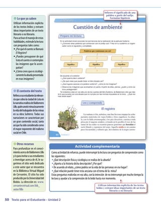 Infieren el significado de una
                                                                                           palabra a partir del sufijo.
       que ya saben
         Lo                                                                                    Formulan hipótesis

     Utilizan inform ación explícita
     de los textos leídos y extraen
     ideas im  portantes deuntexto
     literarioonoliterario.
     Paraactivar el m anejodeestas
     habilidades, estim lalectura
                       ule
     conpreguntas tales com   o:
     ƒƒ¿Por quéel cuentosellam   ará
        El Registro?
     ƒƒ¿Puedes presuponer de qué
        tratael cuentosi contem plas
        las im ágenes que lo acom  -
        pañan?
     ƒƒ¿C ocreesqueessicológi-
          óm
        cam laabuelapresentada
             ente
        enesas im  ágenes?


      contexto del texto
          El
          
     Refieraasusestudianteslarelevan-
     ciaquecobralaciudaddeLotaen
     lanarrativarealistadeBaldom  ero
     Lillo quiénanotóm
          ,             inuciosamente
     lavidadel trabajadordelasm  inas
     en su obra Subterra. Todas sus
     narraciones se caracterizan por
     un gran contenidosocial, tanto
     así quehasidoconsideradocom    o
     el m exponentedel realism
           ayor                     o
     social enC hile.


       recursos
         Otros
                                                              Actividad complementaria
     Para profundizar en el conoci-
     m acercadeBaldom Lillo
       iento                  ero        C oactividadderefuerzo, puedeinterrum lalecturaconpreguntasdecom
                                           om                                         pir                         prensióncomo
     y/oparainvitarasusestudiantes       las siguientes:
     a investigar acerca de él, le su-   ŠŠ¿Q descripciónfísica y sicológica serealiza dela abuela?
                                               ué
     gerim el sitio web dedicado
           os                            ŠŠ¿Aporta a la historia dicha descripción? ¿Por qué?
     a este autor que se encuentra       ŠŠD acuerdoal relato, ¿cóm podría ser la vida delas personas eneselugar?
                                             e                         o
     en la Biblioteca Virtual M  iguel   ŠŠ¿Q relaciónpuedetener esta anciana conel tem dela m
                                               ué                                             a     ina?
     de C ervantes. El sitio ha sido     Estas preguntas realícelas envozalta, conlaintención denointerrum por m tiem la
                                                                                                          pir     ucho po
     producidopor laU  niversidaddel     lectura y ayudar a la com prensióndeloleídohasta esem ento.
                                                                                                om
     Biobío. La dirección es: www    .
     cervantesvirtual.com/bib_                                                      Utilizan información explícita de los textos
                                                                                  leídos y extraen ideas importantes de un texto
     autor/lillo                                                                               literario o no literario


50 Texto para el Estudiante - Unidad 2
 