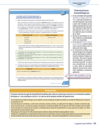 Lenguaje y Comunicación
                                                                                                                          7º Básico


                                                                                                                     Orientaciones
                                                                                                                     metodológicas
                                                                                                                1.	 En las actividades del apartado
                                                                                                                    Aprendo mi lengua a partir del
                                                                                                                    texto, estimule la transforma-
                                                                                                                    ción del fragmento y las frases
                                                                                                                    a partir del reemplazo de las
                                                                                                                    palabras destacadas por otras
                                                                                                                    que signifiquen algo distinto,
                                                                                                                    subrayando así el valor de
                                                                                                                    los adjetivos para el sentido
                                                                                                                    de un texto.
                                                                                                                2.	 Revise las actividades en voz
                                                                                                                    alta, invitando a sus estudiantes
                                                                                                                    a leer sus respuestas.
                                                                                                                3.	 En la sección Escribo mejor a
                                                                                                                    partir del texto, utilice la tabla
                                                                                                                    como recurso básico para la
                                                                                                                    deducción de la regla.
                                                                                                                4.	 Es importante enfatizar que
                                                                                                                    el aprendizaje de la ortografía
                                                                                                                    solo es significativo cuando lo
                                                                                                                    hacemos desde el trabajo con
                                                                                                                    los textos. Para que el manejo
                                                                                                                    de la ortografía –ya sea literal,
                                                                                                                    acentual o puntual– se vuelva
                                                                                                                    una competencia en niños
                                                                                                                    y niñas, debe ser ejercitado
                                                                                                                    desde el vínculo entre conte-
                                                                                                                    nido, habilidad y contexto de
                                                                                                                    aplicación.
                                                                                                          Infieren reglas ortográficas y las
                                                                                                          aplican a su producción textual




                                                               Evaluación
Paraponer enprácticalasreglasdeortografíaliteral estudiadas, pidaaalum yalum queencierrenenuncírculotodaslaspalabras
                                                                       nos  nas
terminadas en–ción y justifiquenel usode/c/ encada unodelos ejem extraídos del siguientetexto:
                                                                    plos
Tras la fundacióndela ciudaddeSantiago, nacela CiudaddeLa Serena, fundada por el CapitánJuanBohónconel nom deVillanueva deLa Serena el 4
                                                                                                                     bre
deseptiem de1544.
            bre
Cincoaños después desufundación, y cuandoreciéncom         enzaba a cimentar suhistoria, una sublevacióndelos indígenas, sometidos a inclem explo-
                                                                                                                                           ente
tación, provoca la m uerte a casi todos los españoles, destruyendoe incendiandoel poblado. El 26 de agostode 1549, Pedrode Valdivia ordena al Capitán
Franciscode Aguirre la reconstrucción de la ciudady su refundación bajoel nom de San Bartolom de La Serena (patronode la ciudad), en el m o
                                                                                  bre                 é                                         ism
lugar dondehoy selevanta la Plaza deArm      as.
Tiem después, el 4dem de1552, el ReyC deEspañaleconfierepor cédulareal el títulodeciudadal pueblodeLaSerena.
     po                   ayo                 arlos
A ctualm laciudaddisfrutadeunestiloarquitectónicopropio, loquelacaracterizafrentealasdem ciudadesdel país, debidoalaconservacióndeconstrucciones
         ente,                                                                                 ás
deestiloneocolonial, siendom  uchasdeellasim   portantesm onum entosnacionales. (SitiowebdelaM  unicipalidaddeLaSerenawww  .laserena.cl)



                                                                                                                       Lugares que hablan 65
 
