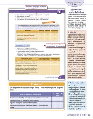 Lenguaje y Comunicación
                                                                                                           7º Básico
                            Infieren el significado de palabras
                               nuevas a partir del contexto
                                                                                                      Orientaciones
                                                                                                      metodológicas
                                                                                                  1.	 Una vez terminada la lectura en
                                                                                                      parejas y hechas las actividades
                                                                                                      de comprensión, realice un
                                                                                                      plenario y comente a viva voz
                                                                                                      las respuestas correctas.
                                                                                                  2.	 Al trabajar la pregunta 4, com-
                                                                                                      plemente con la actividad de
                                                                                                      reflexión aquí propuesta.

                                                                                                      Reflexión
                                                                                                   Estecuentoofreceunaoportuni-
                                                                                                   dadparareflexionarcríticam    ente
                                                                                                   acerca de la violencia contra la
                                                                                                   m y la form en que esta
                                                                                                     ujer             a
                                                                                                   se com   unica. Pregunte a sus
                                                                     Identifican y analizan
                                                                  elementos del texto narrativo
                                                                                                   estudiantes:
                                                                                                   ƒƒ¿C osedenom hoyendía
                                                                                                        óm              ina
                                                                                                      el tipodecrim quecom
                                                                                                                      en          ete
                                                                                                      Ludovico?
                                                                                                   Explique a sus estudiantes que
                                                                                                   el fem  icidio es el asesinato de
                                                                                                   m ujeres por razones asociadas
                                                                                                   a sugénero. Tantoenla prensa
                                                                                                   com enrelatosdeficciónpuede
                                                                                                        o
                                                                                                   aparecercom un“crim pasio-
                                                                                                                  o         en
                                                                                                   nal”, peroesa denom     inaciónes
                                                                                                   equívocaenlam      edidaenquelo
                                                                                                   justifica com un m ento de
                                                                                                                  o       om
                                                                                                   locura, en vez de denunciarlo
                                                                                                   com la form m extrem de
                                                                                                        o         a ás           a
                                                                                                   violencia contra la m  ujer.

                                                                                                     de respuestas
                                                                                                        
                                                                                                        Pauta
                                      Evaluación
                                                                                                   1.	 b	 2.	 c
U vez que finalicen la lectura en parejas, invítelos a autoevaluarse com
 na                                                                     pletandola siguiente       3.	La gente piensa que en el
pauta:                                                                                                 castilloespantan. Seinfiere
                                                                                                       queexperim   entantem   or.
                                                                           Sí   Más o No           4.	En el hallazgo del narrador
                 Aspectos a evaluar de nuestro trabajo
                                                                                menos                  deestar enla habitaciónde
Organizam nuestrotrabajodem quepudiéram realizar una buena lectura.
         os                odo         os                                                              Ludovico, transportadoenel
N concentram enleer sindistraernosenotrospropósitos.
 os         os                                                                                         tiem y el espacio.
                                                                                                            po
Aplicam estrategias decom
       os                prensióndurantela lectura.                                                5.	La descripción debe corres-
Realizam concentradam las actividades deanálisis einterpretacióndela
         os          ente                                                                              ponder a la del relato.
lectura.                                                                                           6.	El únicohechoevidentem   ente
                                                                                                       fantásticoes el final.


                                                                                                  La imaginación al poder 83
 