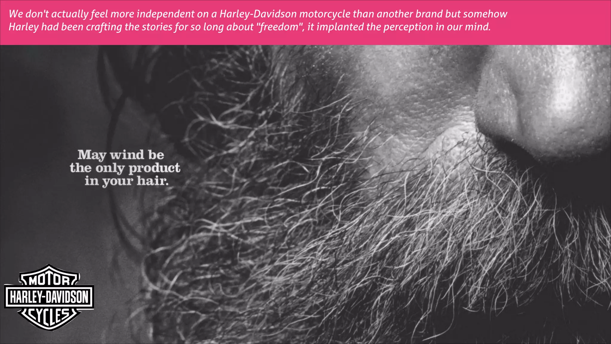 We don't actually feel more independent on a Harley-Davidson motorcycle than another brand but somehow
Harley had been crafting the stories for so long about "freedom", it implanted the perception in our mind.

 