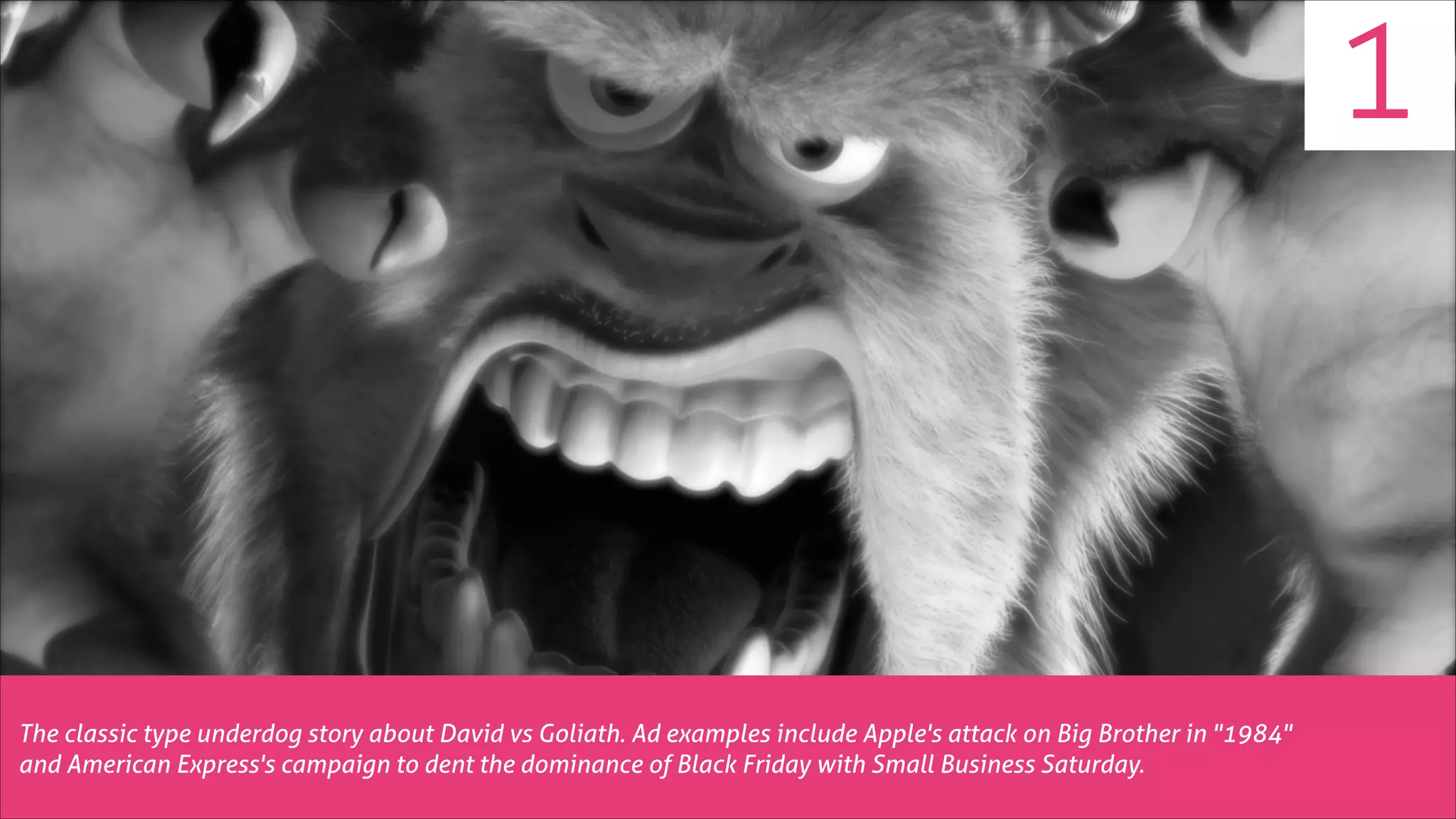 1

The classic type underdog story about David vs Goliath. Ad examples include Apple's attack on Big Brother in "1984"
and American Express's campaign to dent the dominance of Black Friday with Small Business Saturday.

 