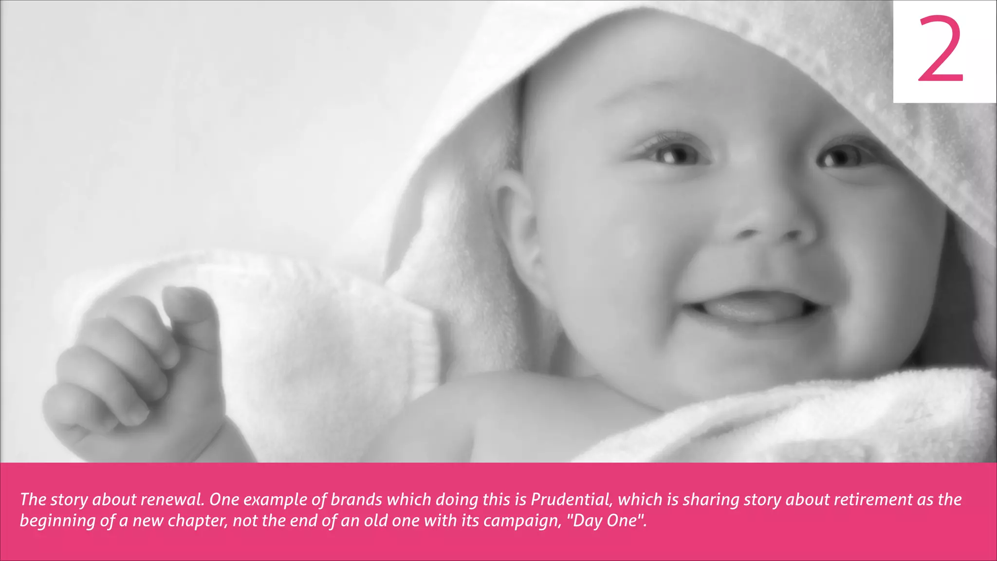 2

The story about renewal. One example of brands which doing this is Prudential, which is sharing story about retirement as the
beginning of a new chapter, not the end of an old one with its campaign, "Day One".

 