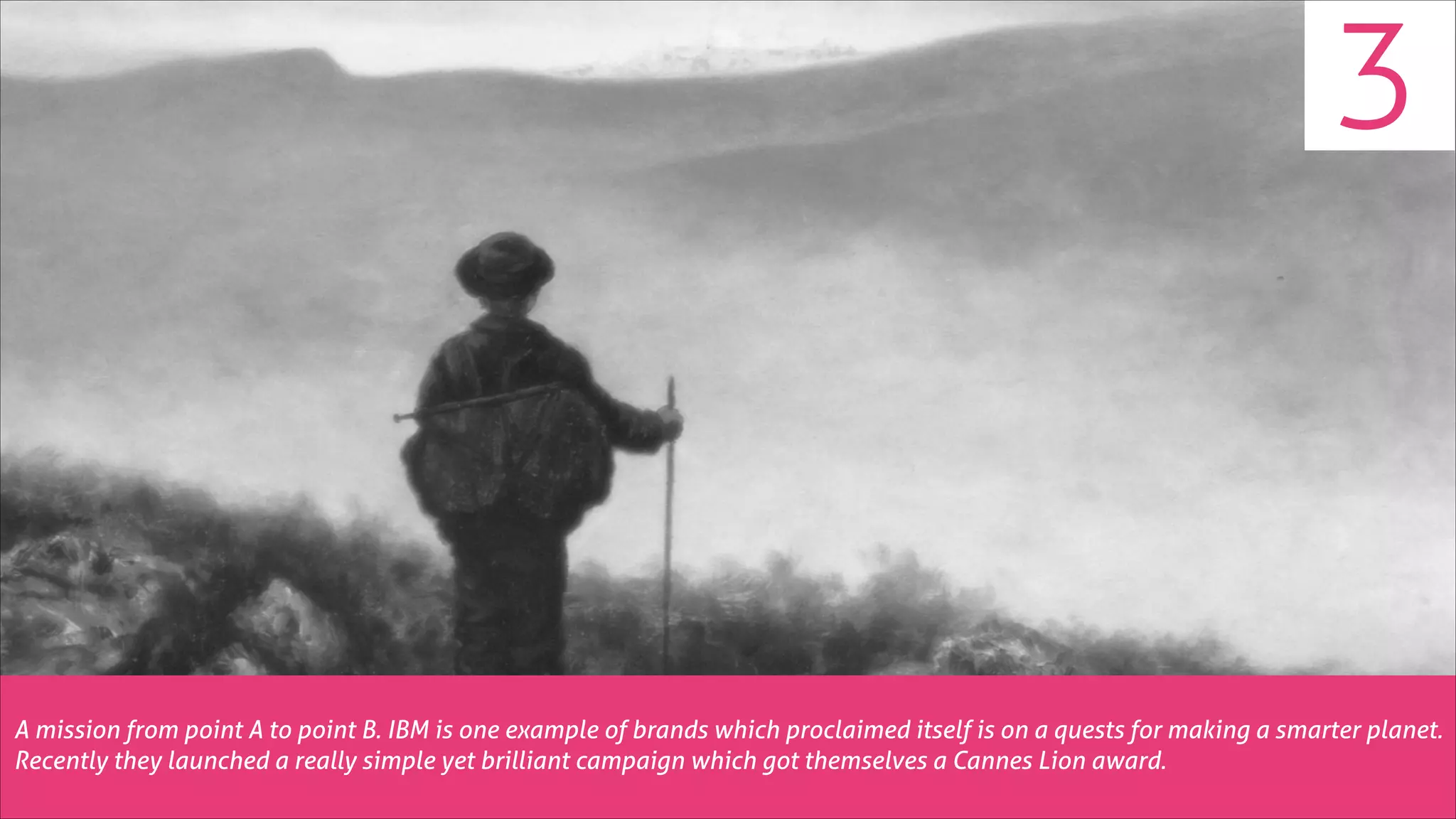 3

A mission from point A to point B. IBM is one example of brands which proclaimed itself is on a quests for making a smarter planet.
Recently they launched a really simple yet brilliant campaign which got themselves a Cannes Lion award.

 