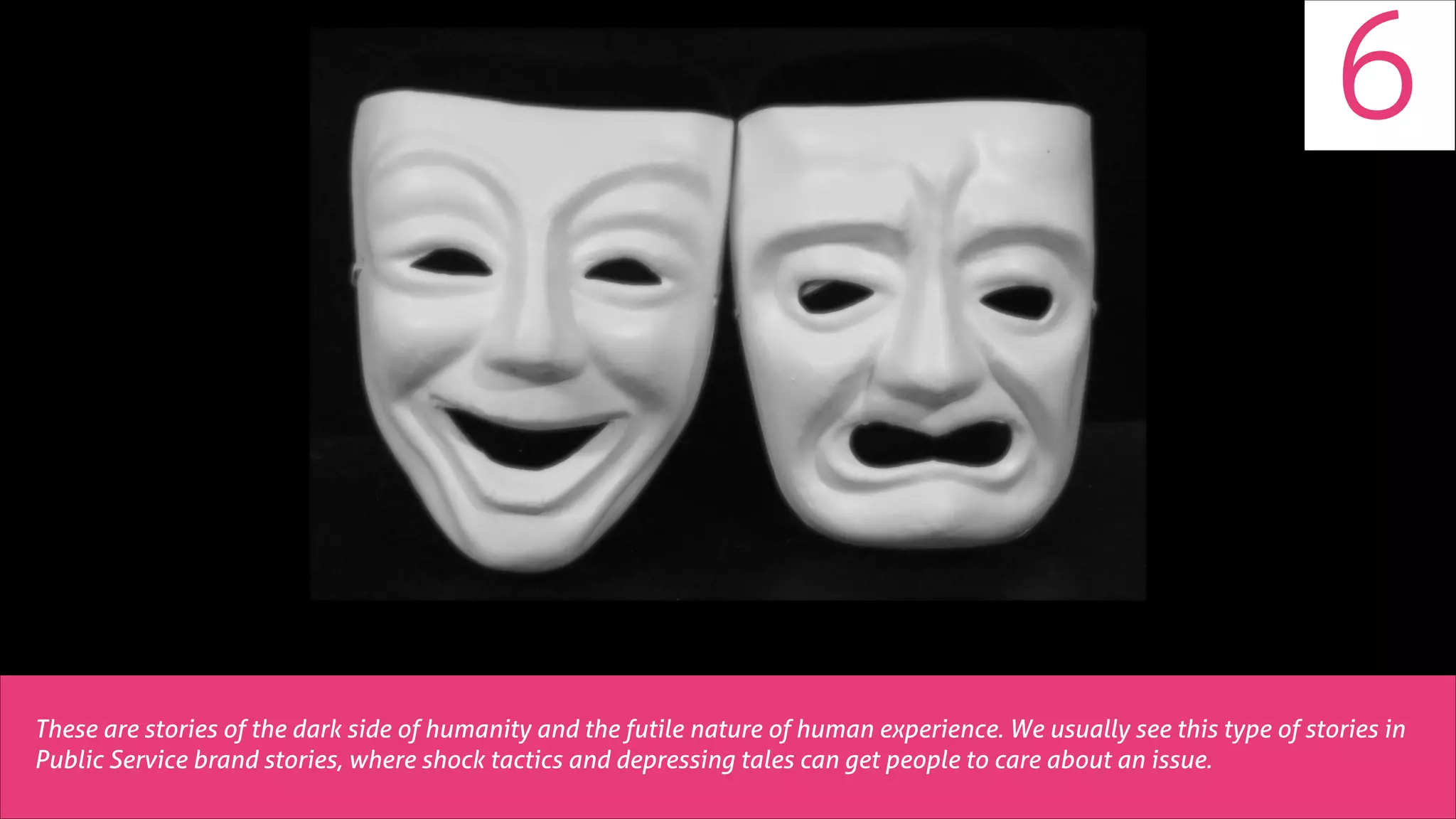 6

These are stories of the dark side of humanity and the futile nature of human experience. We usually see this type of stories in
Public Service brand stories, where shock tactics and depressing tales can get people to care about an issue.

 