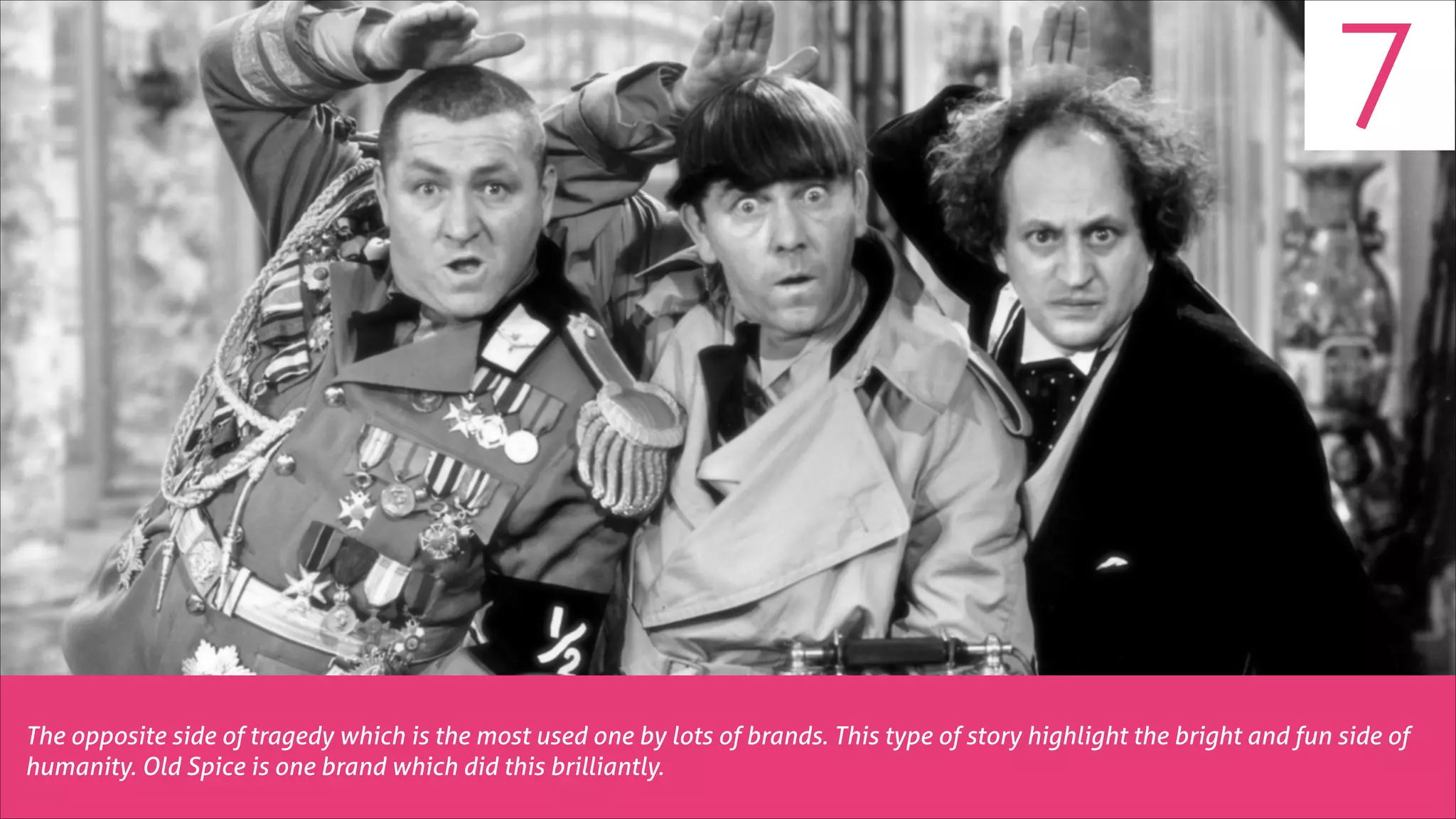 7

The opposite side of tragedy which is the most used one by lots of brands. This type of story highlight the bright and fun side of
humanity. Old Spice is one brand which did this brilliantly.

 