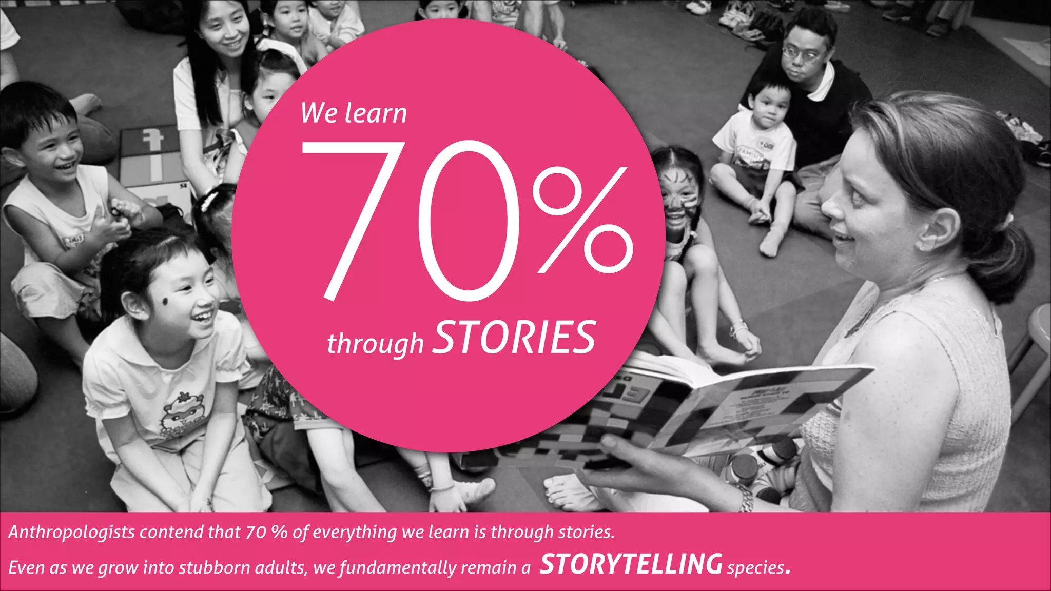 %
70
We learn

through

STORIES

Anthropologists contend that 70 % of everything we learn is through stories.
Even as we grow into stubborn adults, we fundamentally remain a

STORYTELLING species.

 