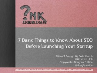 7 Basic Things to Know About SEO
Before Launching Your Startup
Slides & Design By Dale Morris
@Unknwn_Ink
Copywrite: Douglas E. Rice
@douglasericeUNKNOWN INK DESIGN LLC INFORMATION • WWW.UNKNOWNINKDESIGN.COM
7 Basic Things to Know About SEO
Before Launching Your Startup
Slides & Design By Dale Morris
@Unknwn_Ink
Copywrite: Douglas E. Rice
@douglasericeUNKNOWN INK DESIGN LLC INFORMATION • WWW.UNKNOWNINKDESIGN.COM
7 Basic Things to Know About SEO
Before Launching Your Startup
Slides & Design By Dale Morris
@Unknwn_Ink
Copywrite: Douglas E. Rice
@douglaserice
UNKNOWN INK DESIGN LLC INFORMATION • WWW.UNKNOWNINKDESIGN.COM
 