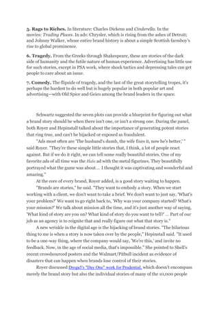 5. Rags to Riches. In literature: Charles Dickens and Cinderella. In the
movies: Trading Places. In ads: Chrysler, which is rising from the ashes of Detroit;
and Johnny Walker, whose entire brand history is about a simple Scottish farmboy's
rise to global prominence.
6. Tragedy. From the Greeks through Shakespeare, these are stories of the dark
side of humanity and the futile nature of human experience. Advertising has little use
for such stories, except in PSA work, where shock tactics and depressing tales can get
people to care about an issue.
7. Comedy. The flipside of tragedy, and the last of the great storytelling tropes, it's
perhaps the hardest to do well but is hugely popular in both popular art and
advertising—with Old Spice and Geico among the brand leaders in the space.
Schwartz suggested the seven plots can provide a blueprint for figuring out what
a brand story should be when there isn't one, or isn't a strong one. During the panel,
both Royer and Hepinstall talked about the importance of generating potent stories
that ring true, and can't be hijacked or exposed as fraudulent.
"Ads most often are 'The husband's dumb, the wife fixes it, now he's better,' "
said Royer. "They're these simple little stories that, I think, a lot of people react
against. But if we do it right, we can tell some really beautiful stories. One of my
favorite ads of all time was the Halo ad with the metal figurines. They beautifully
portrayed what the game was about … I thought it was captivating and wonderful and
amazing."
At the core of every brand, Royer added, is a good story waiting to happen.
"Brands are stories," he said. "They want to embody a story. When we start
working with a client, we don't want to take a brief. We don't want to just say, 'What's
your problem?' We want to go right back to, 'Why was your company started? What's
your mission?' We talk about mission all the time, and it's just another way of saying,
'What kind of story are you on? What kind of story do you want to tell?' … Part of our
job as an agency is to reignite that and really figure out what that story is."
A new wrinkle in the digital age is the hijacking of brand stories. "The hilarious
thing to me is when a story is now taken over by the people," Hepinstall said. "It used
to be a one-way thing, where the company would say, 'We're this,' and invite no
feedback. Now, in the age of social media, that's impossible." She pointed to Shell's
recent crowdsourced posters and the Walmart/Pitbull incident as evidence of
disasters that can happen when brands lose control of their stories.
Royer discussed Droga5's "Day One" work for Prudential, which doesn't encompass
merely the brand story but also the individual stories of many of the 10,000 people
 