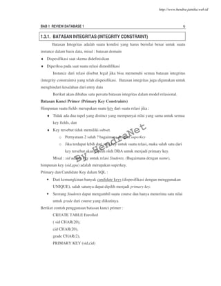 BAB 1 REVIEW DATABASE 1 9
1.3.1. BATASAN INTEGRITAS (INTEGRITY CONSTRAINT)
Batasan Integritas adalah suatu kondisi yang harus bernilai benar untuk suatu
instance dalam basis data, misal : batasan domain
♦ Dispesifikasi saat skema didefinisikan
♦ Diperiksa pada saat suatu relasi dimodifikasi
Instance dari relasi disebut legal jika bisa memenuhi semua batasan integritas
(integrity constraints) yang telah dispesifikasi. Batasan integritas juga digunakan untuk
menghindari kesalahan dari entry data
Berikut akan dibahas satu persatu batasan integritas dalam model relasional.
Batasan Kunci Primer (Primary Key Constraints)
Himpunan suatu fields merupakan suatu key dari suatu relasi jika :
♦ Tidak ada dua tupel yang distinct yang mempunyai nilai yang sama untuk semua
key fields, dan
♦ Key tersebut tidak memiliki subset.
o Pernyataan 2 salah ? bagaimana dengan superkey
o Jika terdapat lebih dari satu key untuk suatu relasi, maka salah satu dari
key tersebut akan dipilih oleh DBA untuk menjadi primary key.
Misal : sid adalah key untuk relasi Students. (Bagaimana dengan name),
himpunan key (sid,gpa) adalah merupakan superkey.
Primary dan Candidate Key dalam SQL :
• Dari kemungkinan banyak candidate keys (dispesifikasi dengan menggunakan
UNIQUE), salah satunya dapat dipilih menjadi primary key.
• Seorang Students dapat mengambil suatu course dan hanya menerima satu nilai
untuk grade dari course yang diikutinya.
Berikut contoh penggunaan batasan kunci primer :
CREATE TABLE Enrolled
( sid CHAR(20),
cid CHAR(20),
grade CHAR(2),
PRIMARY KEY (sid,cid)
By
HendraNet
http://www.hendra-jatnika.web.id
 