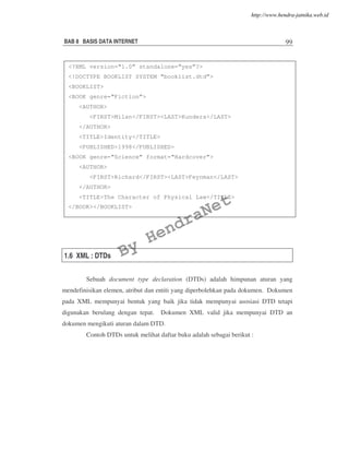 BAB 8 BASIS DATA INTERNET 99
1.6 XML : DTDs
Sebuah document type declaration (DTDs) adalah himpunan aturan yang
mendefinisikan elemen, atribut dan entiti yang diperbolehkan pada dokumen. Dokumen
pada XML mempunyai bentuk yang baik jika tidak mempunyai asosiasi DTD tetapi
digunakan berulang dengan tepat. Dokumen XML valid jika mempunyai DTD an
dokumen mengikuti aturan dalam DTD.
Contoh DTDs untuk melihat daftar buku adalah sebagai berikut :
<?XML version=“1.0” standalone=“yes”?>
<!DOCTYPE BOOKLIST SYSTEM “booklist.dtd”>
<BOOKLIST>
<BOOK genre=“Fiction”>
<AUTHOR>
<FIRST>Milan</FIRST><LAST>Kundera</LAST>
</AUTHOR>
<TITLE>Identity</TITLE>
<PUBLISHED>1998</PUBLISHED>
<BOOK genre=“Science” format=“Hardcover”>
<AUTHOR>
<FIRST>Richard</FIRST><LAST>Feynman</LAST>
</AUTHOR>
<TITLE>The Character of Physical Law</TITLE>
</BOOK></BOOKLIST>
By
HendraNet
http://www.hendra-jatnika.web.id
 