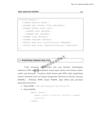 BAB 8 BASIS DATA INTERNET 100
1.7 SPESIFIKASI DOMAIN PADA DTDs
Untuk menangani sumber-sumber data yang berlainan, dikembangkan
standarisasi DTDs untuk memungkinkan domain dapat menukar data diantara sumber-
sumber yang heterogen. Contohnya adalah domain pada DTDs untuk mengkodekan
material matematika pada web dengan menggunakan Mathematical Markup Language
(MathML). Perbedaan HTML dengan MathML dapat dilihat pada persamaan
matematika di bawah ini ;
• Dalam HTML : <IMG SRC=“xysq.gif” ALT=“(x+y)^2”>
• Dalam MathML :
<apply> <power/>
<apply> <plus/> <ci>x</ci> <ci>y</ci> </apply>
<cn>2</cn>
</apply>
<!DOCTYPE BOOKLIST [
<!ELEMENT BOOKLIST (BOOK)*>
<!ELEMENT BOOK (AUTHOR, TITLE, PUBLISHED?)>
<!ELEMENT AUTHOR (FIRST, LAST)>
<!ELEMENT FIRST (#PCDATA)>
<!ELEMENT LAST (#PCDATA)>
<!ELEMENT TITLE (#PCDATA)>
<!ELEMENT PUBLISHED (#PCDATA)>
<!ATTLIST BOOK genre (Science|Fiction) #REQUIRED>
<!ATTLIST BOOK format (Paperback|Hardcover) “Paperback”>
]>
By
HendraNet
http://www.hendra-jatnika.web.id
 