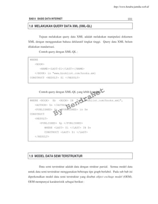 BAB 8 BASIS DATA INTERNET 101
1.8 MELAKUKAN QUERY DATA XML (XML-QL)
Tujuan melakukan query data XML adalah melakukan manipulasi dokumen
XML dengan menggunakan bahasa deklaratif tingkat tinggi. Query data XML belum
dilakukan standarisasi.
Contoh query dengan XML-QL :
Contoh query dengan XML-QL yang lebih kompleks :
1.9 MODEL DATA SEMI TERSTRUKTUR
Data semi terstruktur adalah data dengan struktur parsial. Semua model data
untuk data semi terstruktur menggunakan beberapa tipe graph berlabel. Pada sub bab ini
diperkenalkan model data semi terstruktur yang disebut object exchage model (OEM).
OEM mempunyai karakteristik sebagai berikut :
WHERE
<BOOK>
<NAME><LAST>$1</LAST></NAME>
</BOOK> in “www.booklist.com/books.xml
CONSTRUCT <RESULT> $1 </RESULT>
WHERE <BOOK> $b <BOOK> IN “www.booklist.com/books.xml”,
<AUTHOR> $n </AUTHOR>
<PUBLISHED> $p </PUBLISHED> in $e
CONSTRUCT
<RESULT>
<PUBLISHED> $p </PUBLISHED>
WHERE <LAST> $l </LAST> IN $n
CONSTRUCT <LAST> $l </LAST>
</RESULT>
By
HendraNet
http://www.hendra-jatnika.web.id
 