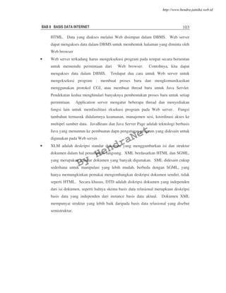 BAB 8 BASIS DATA INTERNET 103
HTML. Data yang diakses melalui Web disimpan dalam DBMS. Web server
dapat mengakses data dalam DBMS untuk membentuk halaman yang diminta oleh
Web browser
• Web server terkadang harus mengeksekusi program pada tempat secara berurutan
untuk memenuhi permintaan dari Web browser. Contohnya, kita dapat
mengakses data dalam DBMS. Terdapat dua cara untuk Web server untuk
mengeksekusi program : membuat proses baru dan mengkomunikasikan
menggunakan protokol CGI, atau membuat thread baru untuk Java Servlet.
Pendekatan kedua menghindari banyaknya pembentukan proses baru untuk setiap
permintaan. Application server mengatur beberapa thread dan menyediakan
fungsi lain untuk memfasilitasi eksekusi program pada Web server. Fungsi
tambahan termasuk didalamnya keamanan, manajemen sesi, koordinasi akses ke
multipel sumber data. JavaBeans dan Java Server Page adalah teknologi berbasis
Java yang menuntun ke pembuatan dapn pengaturan program yang didesain untuk
digunakan pada Web server.
• XLM adalah deskripsi standar dokumen yang menggambarkan isi dan struktur
dokumen dalam hal penampilan langsung. XML berdasarkan HTML dan SGML,
yang merupakan standar dokumen yang banyak digunakan. SML didesain cukup
sederhana untuk manipulasi yang lebih mudah, berbeda dengan SGML, yang
hanya memungkinkan pemakai mengembangkan deskripsi dokumen sendiri, tidak
seperti HTML. Secara khusus, DTD adalah diskripsi dokumen yang independen
dari isi dokumen, seperti halnya skema basis data relasional merupkaan deskripsi
basis data yang independen dari instance basis data aktual. Dokumen XML
mempunyai struktur yang lebih baik daripada basis data relasional yang disebut
semistruktur.
By
HendraNet
http://www.hendra-jatnika.web.id
 