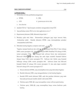 BAB 8 BASIS DATA INTERNET 104
LATIHAN SOAL :
1. Definisikan arti dan gambarkan penggunaan
a. HTML b. URL
c. CGI d. pemrosesan server-side
e. Java Servlet
2. Apakah CGI itu ? Apa kerugian arsitektur menggunakan skrip CGI
3. Apa perbedaan antara Web server dan application server ?
4. Bagaimanan dokumen XML dibentuk dengan baik ?
5. Misalnya pada toko buku. Diasumsikan pelanggan juga ingin mencari buku
berdasarkan judul. Buatlah dokumen HTML yang memungkinkan pemakai
menginputkan judul buku.
6. Diketahui katalog Eggface computer mail-order.
“Eggface menjual hardware dan software. Kita menjual Palm Pilot V baru seharga
$400; nomor perangkat 345. Kita juga menjual IBM ThinkPad 570 seharga $1999;
nomor perangkat 3784. Kita menjual baik software bisnis dan entertainment.
Microsoft Office 2000 baru datang dan anda dapat membeli Standard Edition
dengan harga $140, nomor perangkat 974. Software dari Adobe yang berjudul
InDesign seharga $200, nomor perangkat 664. Software Game dari Blizzard
berjudul Diablo II seharga $30, nomor perangkat 12, dan anda dapat membeli
Starcraft seharga $10, nomor perangkat 812”
a. Desain dokumen HTML yang menampilkan item yang ditawarkan Eggface
b. Buatlah dokumen XML yang menggambarkan isi dari katalog Eggface
c. Buatlah DTD untuk dokumen XML anda dan pastikan dokumen yang anda
buat pada pertanyaan terakhir adalah valid untuk DTD.
d. Tuliskan query XML-QL yang menampilkan semua software pada katalog
e. Tuliskan query XML-QL yang menampilkan harga semua hardware pada
katalog.
By
HendraNet
http://www.hendra-jatnika.web.id
 