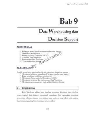 105
Bab9
Data Warehousing dan
Decision Support
POKOK BAHASAN:
Hubungan antara Data Warehouse dan Decision Support
Model Data Multidimensi
Online Analytical Processing (OLAP)
Arsitektur Data Warehouse
Implementasi Data Warehouse
View dan Decision Support
TUJUAN BELAJAR:
Setelah mempelajari materi dalam bab ini, mahasiswa diharapkan mampu:
Memahami hubungan antara Data Warehouse dan Decision Support
Dapat mendesain model data multidimensi
Memahami Online Analytical Processing (OLAP)
Memahami Arsitektur dan Implementasi Data Warehouse
Memahami penggunaan view pada aplikasi Decision Support
9.1. PENDAHULUAN
Data Warehouse adalah suatu database penunjang keputusan yang dikelola
secara terpisah dari database operasional perusahaan. Dan merupakan penunjang
pemrosesan informasi dengan menyediakan suatu platform yang kokoh untuk analisa
data yang mengandung histori dan yang terkonsolidasi.
By
HendraNet
http://www.hendra-jatnika.web.id
 