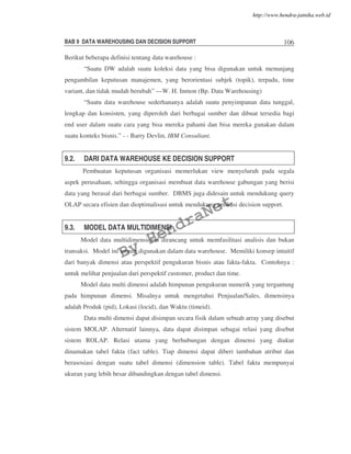BAB 9 DATA WAREHOUSING DAN DECISION SUPPORT 106
Berikut beberapa definisi tentang data warehouse :
“Suatu DW adalah suatu koleksi data yang bisa digunakan untuk menunjang
pengambilan keputusan manajemen, yang berorientasi subjek (topik), terpadu, time
variant, dan tidak mudah berubah” —W. H. Inmon (Bp. Data Warehousing)
“Suatu data warehouse sederhananya adalah suatu penyimpanan data tunggal,
lengkap dan konsisten, yang diperoleh dari berbagai sumber dan dibuat tersedia bagi
end user dalam suatu cara yang bisa mereka pahami dan bisa mereka gunakan dalam
suatu konteks bisnis.” - - Barry Devlin, IBM Consultant.
9.2. DARI DATA WAREHOUSE KE DECISION SUPPORT
Pembuatan keputusan organisasi memerlukan view menyeluruh pada segala
aspek perusahaan, sehingga organisasi membuat data warehouse gabungan yang berisi
data yang berasal dari berbagai sumber. DBMS juga didesain untuk mendukung query
OLAP secara efisien dan dioptimalisasi untuk mendukung aplikasi decision support.
9.3. MODEL DATA MULTIDIMENSI
Model data multidimensional dirancang untuk memfasilitasi analisis dan bukan
transaksi. Model ini umum digunakan dalam data warehouse. Memiliki konsep intuitif
dari banyak dimensi atau perspektif pengukuran bisnis atau fakta-fakta. Contohnya :
untuk melihat penjualan dari perspektif customer, product dan time.
Model data multi dimensi adalah himpunan pengukuran numerik yang tergantung
pada himpunan dimensi. Misalnya untuk mengetahui Penjualan/Sales, dimensinya
adalah Produk (pid), Lokasi (locid), dan Waktu (timeid).
Data multi dimensi dapat disimpan secara fisik dalam sebuah array yang disebut
sistem MOLAP. Alternatif lainnya, data dapat disimpan sebagai relasi yang disebut
sistem ROLAP. Relasi utama yang berhubungan dengan dimensi yang diukur
dinamakan tabel fakta (fact table). Tiap dimensi dapat diberi tambahan atribut dan
berasosiasi dengan suatu tabel dimensi (dimension table). Tabel fakta mempunyai
ukuran yang lebih besar dibandingkan dengan tabel dimensi.
By
HendraNet
http://www.hendra-jatnika.web.id
 