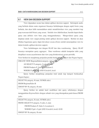 BAB 9 DATA WAREHOUSING DAN DECISION SUPPORT 111
9.7. VIEW DAN DECISION SUPPORT
View digunakan secara luas dalam aplikasi decision support. Kelompok analis
yang berbeda dalam suatu organisasi biasanya berhubungan dengan aspek bisnis yang
berbeda, dan akan lebih memudahkan untuk mendefinisikan view yang memberi tiap
grup wawasan detil bisnis yang sesuai. Setelah view didefinisikan, barulah dapat ditulis
query atau definisi view baru yang menggunakannya. Mengevaluasi query yang
diajukan untuk view sangat penting untuk aplikasi decision support. Berikut ini akan
dibahas bagaimana query dapat dievaluasi secara efisien setelah menempatkan view ke
dalam konteks aplikasi decision support.
View berhubungan erat dengan OLAP dan data warehousing. Query OLAP
biasanya merupakan query aggregasi. Data warehouse adalah kumpulan table yang
direplikasi secara asynchronous dan view yang disinkronisasi secara periodik.
View berikut ini menghitung penjualan produk berdasarkan kategori dan Negara bagian:
CREATE VIEW RegionalSales(category, sales, state)
AS SELECT P.category, S.sales, L.state
FROM Products P, Sales S, Locations L
WHERE P.pid=S.pid AND S.locid=L.locid
Query berikut menghitung penjualan total untuk tiap kategori berdasarkan
Negara bagian :
SELECT R.category, R.state, SUM(R.sales)
FROM RegionalSales R
GROUP BY R.category, R.state
Query berikut ini adalah hasil modifikasi dari query sebelumnya dengan
menggantikan RegionalSales dengan sebuah view yang ditempatkan pada klausa FROM
yaitu :
SELECT R.category, R.state, SUM(R.sales)
FROM (SELECT P.category, S.sales, L.state
FROM Products P, Sales S, Locations L
WHERE P.pid = S.pid AND S.locid=L.locid) AS R
GROUP BY R.category, R.state
By
HendraNet
http://www.hendra-jatnika.web.id
 