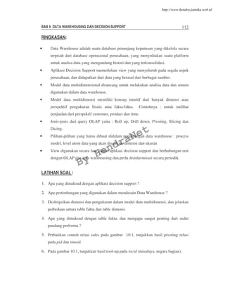 BAB 9 DATA WAREHOUSING DAN DECISION SUPPORT 112
RINGKASAN:
• Data Warehouse adalah suatu database penunjang keputusan yang dikelola secara
terpisah dari database operasional perusahaan, yang menyediakan suatu platform
untuk analisa data yang mengandung histori dan yang terkonsolidasi.
• Aplikasi Decision Support memerlukan view yang menyeluruh pada segala aspek
perusahaan, dan didapatkan dari data yang berasal dari berbagai sumber.
• Model data multidimensional dirancang untuk melakukan analisa data dan umum
digunakan dalam data warehouse.
• Model data multidimensi memiliki konsep intuitif dari banyak dimensi atau
perspektif pengukuran bisnis atau fakta-fakta. Contohnya : untuk melihat
penjualan dari perspektif customer, product dan time.
• Jenis-jenis dari query OLAP yaitu : Roll up, Drill down, Pivoting, Slicing dan
Dicing.
• Pilihan-pilihan yang harus dibuat didalam perancangan data warehouse : process
model, level atom data yang akan disajikan, dimensi dan ukuran
• View digunakan secara luas dalam aplikasi decision support dan berhubungan erat
dengan OLAP dan data warehousing dan perlu disinkronisasi secara periodik.
LATIHAN SOAL :
1. Apa yang dimaksud dengan aplikasi decision support ?
2. Apa pertimbangan yang digunakan dalam mendesain Data Warehouse ?
3. Deskripsikan dimensi dan pengukuran dalam model data multidimensi, dan jelaskan
perbedaan antara table fakta dan table dimensi.
4. Apa yang dimaksud dengan table fakta, dan mengapa sangat penting dari sudut
pandang performa ?
5. Perhatikan contoh relasi sales pada gambar 10.1, tunjukkan hasil pivoting relasi
pada pid dan timeid.
6. Pada gambar 10.1, tunjukkan hasil rool-up pada locid (misalnya, negara bagian).
By
HendraNet
http://www.hendra-jatnika.web.id
 