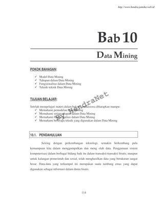 114
Bab10
Data Mining
POKOK BAHASAN:
Model Data Mining
Tahapan dalam Data Mining
Fungsionalitas dalam Data Mining
Teknik-teknik Data Mining
TUJUAN BELAJAR:
Setelah mempelajari materi dalam bab ini, mahasiswa diharapkan mampu:
Memahami pemodelan Data Mining
Memahami setiap tahapan dalam Data Mining
Memahami fungsionalitas dalam Data Mining
Memahami beberapa teknik yang digunakan dalam Data Mining
10.1. PENDAHULUAN
Seiring dengan perkembangan teknologi, semakin berkembang pula
kemampuan kita dalam menggumpulkan dan meng olah data. Penggunaan sistem
komputerisasi dalam berbagai bidang baik itu dalam transaksi-transaksi bisnis, maupun
untuk kalangan pemerintah dan sosial, telah menghasilkan data yang berukuran sangat
besar. Data-data yang terkumpul ini merupakan suatu tambang emas yang dapat
digunakan sebagai informasi dalam dunia bisnis.
By
HendraNet
http://www.hendra-jatnika.web.id
 