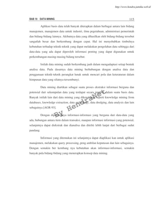 BAB 10 DATA MINING 115
Aplikasi basis data telah banyak diterapkan dalam berbagai antara lain bidang
manajemen, manajemen data untuk industri, ilmu pegetahuan, administrasi pemerintah
dan bidang-bidang lainnya. Akibatnya data yang dihasilkan oleh bidang-bidang tersebut
sangatlah besar dan berkembang dengan cepat. Hal ini menyebabkan timbulnya
kebutuhan terhadap teknik-teknik yang dapat melakukan pengolahan data sehingga dari
data-data yang ada dapat diperoleh informasi penting yang dapat digunakan untuk
perkembangan masing-masing bidang tersebut.
Istilah data mining sudah berkembang jauh dalam mengadaptasi setiap bentuk
analisa data. Pada dasarnya data mining berhubungan dengan analisa data dan
penggunaan teknik-teknik perangkat lunak untuk mencari pola dan keteraturan dalam
himpunan data yang sifatnya tersembunyi.
Data mining diartikan sebagai suatu proses ekstraksi informasi berguna dan
potensial dari sekumpulan data yang terdapat secara implisit dalam suatu basis data.
Banyak istilah lain dari data mining yang dikenal luas seperti knowledge mining from
databases, knowledge extraction, data archeology, data dredging, data analysis dan lain
sebagainya [AGR-93].
Dengan diperolehnya informasi-informasi yang berguna dari data-data yang
ada, hubungan antara item dalam transaksi, maupun informasi informasi-yang potensial,
selanjutnya dapat diekstrak dan dianalisa dan diteliti lebih lanjut dari berbagai sudut
pandang.
Informasi yang ditemukan ini selanjutnya dapat diaplikasi kan untuk aplikasi
manajemen, melakukan query processing, peng ambilan keputusan dan lain sebagainya.
Dengan semakin ber kembang nya kebutuhan akan informasi-informasi, semakin
banyak pula bidang-bidang yang rnenerapkan konsep data mining.
By
HendraNet
http://www.hendra-jatnika.web.id
 