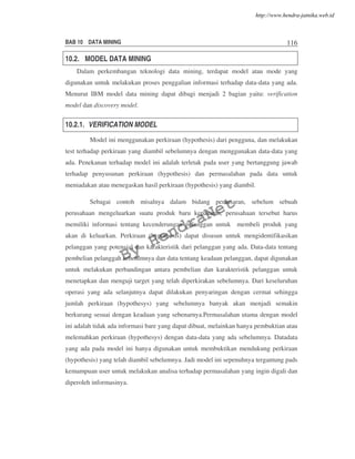 BAB 10 DATA MINING 116
10.2. MODEL DATA MINING
Dalam perkembangan teknologi data mining, terdapat model atau mode yang
digunakan untuk melakukan proses penggalian informasi terhadap data-data yang ada.
Menurut IBM model data mining dapat dibagi menjadi 2 bagian yaitu: verification
model dan discovery model.
10.2.1. VERIFICATION MODEL
Model ini menggunakan perkiraan (hypothesis) dari pengguna, dan melakukan
test terhadap perkiraan yang diambil sebelumnya dengan menggunakan data-data yang
ada. Penekanan terhadap model ini adalah terletak pada user yang bertanggung jawab
terhadap penyusunan perkiraan (hypothesis) dan permasalahan pada data untuk
meniadakan atau menegaskan hasil perkiraan (hypothesis) yang diambil.
Sebagai contoh misalnya dalam bidang pemasaran, sebelum sebuah
perusahaan mengeluarkan suatu produk baru kepasaran, perusahaan tersebut harus
memiliki informasi tentang kecenderungan pelanggan untuk membeli produk yang
akan di keluarkan. Perkiraan (hypothesis) dapat disusun untuk mengidentifikasikan
pelanggan yang potensial dan karakteristik dari pelanggan yang ada. Data-data tentang
pembelian pelanggah sebelumnya dan data tentang keadaan pelanggan, dapat digunakan
untuk melakukan perbandingan antara pembelian dan karakteristik pelanggan untuk
menetapkan dan menguji target yang telah diperkirakan sebelumnya. Dari keseluruhan
operasi yang ada selanjutnya dapat dilakukan penyaringan dengan cermat sehingga
jumlah perkiraan (hypothesys) yang sebelumnya banyak akan menjadi semakin
berkurang sesuai dengan keadaan yang sebenarnya.Permasalahan utama dengan model
ini adalah tidak ada informasi bare yang dapat dibuat, melainkan hanya pembuktian atau
melemahkan perkiraan (hypothesys) dengan data-data yang ada sebelumnya. Datadata
yang ada pada model ini hanya digunakan untuk membuktikan mendukung perkiraan
(hypothesis) yang telah diambil sebelumnya. Jadi model ini sepenuhnya tergantung pads
kemampuan user untuk melakukan analisa terhadap permasalahan yang ingin digali dan
diperoleh informasinya.
By
HendraNet
http://www.hendra-jatnika.web.id
 