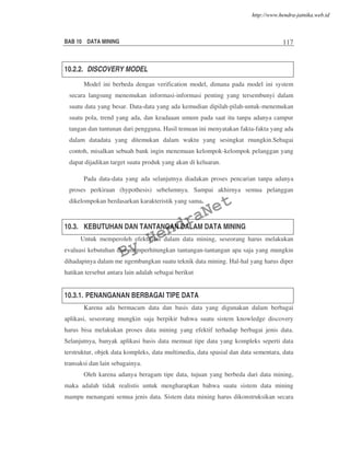 BAB 10 DATA MINING 117
10.2.2. DISCOVERY MODEL
Model ini berbeda dengan verification model, dimana pada model ini system
secara langsung menemukan informasi-informasi penting yang tersembunyi dalam
suatu data yang besar. Data-data yang ada kemudian dipilah-pilah-untuk-menemukan
suatu pola, trend yang ada, dan keadaaan umum pada saat itu tanpa adanya campur
tangan dan tuntunan dari pengguna. Hasil temuan ini menyatakan fakta-fakta yang ada
dalam datadata yang ditemukan dalam waktu yang sesingkat rnungkin.Sebagai
contoh, misalkan sebuah bank ingin menemuan kelompok-kelompok pelanggan yang
dapat dijadikan target suatu produk yang akan di keluaran.
Pada data-data yang ada selanjutnya diadakan proses pencarian tanpa adanya
proses perkiraan (hypothesis) sebelumnya. Sampai akhirnya semua pelanggan
dikelompokan berdasarkan karakteristik yang sama.
10.3. KEBUTUHAN DAN TANTANGAN DALAM DATA MINING
Untuk memperoleh efektifitas dalam data mining, seseorang harus melakukan
evaluasi kebutuhan dan memperhitungkan tantangan-tantangan apa saja yang mungkin
dihadapinya dalam me ngembangkan suatu teknik data mining. Hal-hal yang harus diper
hatikan tersebut antara lain adalah sebagai berikut
10.3.1. PENANGANAN BERBAGAI TIPE DATA
Karena ada bermacam data dan basis data yang digunakan dalam berbagai
aplikasi, seseorang mungkin saja berpikir bahwa suatu sistem knowledge discovery
harus bisa melakukan proses data mining yang efektif terhadap berbagai jenis data.
Selanjutnya, banyak aplikasi basis data memuat tipe data yang kompleks seperti data
terstruktur, objek data kompleks, data multimedia, data spasial dan data sementara, data
transaksi dan lain sebagainya.
Oleh karena adanya beragam tipe data, tujuan yang berbeda dari data mining,
maka adalah tidak realistis untuk mengharapkan bahwa suatu sistem data mining
mampu menangani semua jenis data. Sistem data mining harus dikonstruksikan secara
By
HendraNet
http://www.hendra-jatnika.web.id
 
