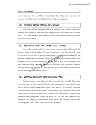 BAB 10 DATA MINING 118
khusus untuk tipe-tipe data khusus seperti dalam basis data relasional, basis data
transaksi, basis data spasial, basis data multimedia dan lain sebagainya.
10.3.2. EFISIENSI DARI ALGORITMA DATA MINING
Untuk secara efektif melakukan ekstraksi informasi dari sejumlah besar data,
algoritma yang digunakan untuk mewujudkannya haruslah efisien untuk basis data yang
besar. Yaitu, waktu eksekusi dari algoritma tersebut haruslah sesuai dan realistis untuk
data dengan ukuran besar.
10.3.3. KEGUNAAN, KEPASTIAN DAN KEAKURATAN HASIL
Informasi yang diperoleh harus secara akurat menggambarkan isi basis data dan
berguna untuk aplikasi terkait. Kekurangsempurnaan yang ada haruslah dapat
diekspresikan dengan suatu ukuran yang pasti dalam bentuk aturan-aturan kuantitif dan
perkiraan-perkiraan yang masuk akal. Noise dan data-data yang tidak diperlukan harus
ditangani dengan rapi dalam sistem data mining. Hal ini juga akan memotivasi suatu
studi sistematik untuk mengukur kualitas dari informasi yang dihasilkan, termasuk
seberapa menariknya dan tingkat kepercayaannya yang dapat diukur secara statistik,
analitis dan menggunakan model simulasi.
10.3.4. EKSPRESI TERHADAP BERBAGAI JENIS HASIL
Berbagai macam jenis informasi dapat diperoleh dari sejumlah besar data.
Seseorang mungkin ingin menguji informasi yang diperoleh dan sudut pandang yang
berbeda dan menampilkannya dalam bentuk yang berbeda. Ini menuntut kita untuk
mengekspresikan permintaan datamining dan informasi yang diperoleh dalam sebuah
bahasa tingkat tinggi atau graphical user interface yang baik, sehingga program dapat
digunakan oleh para pemakai biasa yang bukan ahli, dan hasil yang diperoleh dapat
dimengerti serta langsung digunakan oleh pemakainya. Oleh karenanya, sistem harus
bisa mengadopsi teknik-teknik penyajian informasi yang baik.
By
HendraNet
http://www.hendra-jatnika.web.id
 