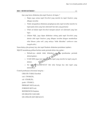 BAB 1 REVIEW DATABASE 1 11
Apa yang harus dilakukan jika tupel Students di-hapus ?
o Hapus juga semua tupel Enrolled yang merefer ke tupel Students yang
dihapus tersebut
o Tidak mengijinkan dilakukan penghapusan jika tupel tersebut merefer ke
tupel pada relasi yang lain (alternatif lain dari yang pertama)
o Ubah sid dalam tupel Enrolled menjadi default sid (alternatif yang lain
lagi).
o (Dalam SQL, juga dapat dilakukan setting pada tupel Enrolled yang
direfer oleh tupel Students yang dihapus tersebut dengan memberikan
nilai khusus yaitu null, yang artinya ‘tidak diketahui’ (unknown atau
inapplicable).
Sama halnya jika primary key dari tupel Students dilakukan perubahan (update).
SQL/92 mendukung pilihan berikut untuk perintah delete dan update :
o Default-nya adalah tidak dilakukan apa-apa (pembatalan perintah
delete/update).
o CASCADE (juga men-delete semua tupel yang merefer ke tupel yang di-
delete).
o Set nilai NULL/DEFAULT (Set nilai foreign key dari tupel yang
direferensi).
Contoh pembuatan referential integrity :
CREATE TABLE Enrolled
(sid : CHAR(20),
cid : CHAR(20),
grade : CHAR(2),
PRIMARY KEY(sid,cid),
FOREIGN KEY(sid)
REFERENCES Students
ON DELETE CASCADE
ON UPDATE SET DEFAULT)
By
HendraNet
http://www.hendra-jatnika.web.id
 