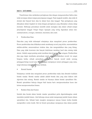 BAB 10 DATA MINING 121
Transformasi data melakukan peringkasan data dengan mengasumsikan bahwa data
telah tersimpan dalam tempat penyimpanan tunggal. Pada langkah terakhir, data telah di
ekstrak dari banyak basis data ke dalam basis data tunggal. Tipe peringkasan yang
dikerjakan dalam langkah ini mirip dengan peringkasan yang dikerjakan selama tahap
ekstraksi. Beberapa perusahaan memilih untuk menngkas data dalam sebuah tempat
penyimpanan tunggal. Fungsi fungsi Agregate yang sering digunakan antara lain:
summarizations, averages, minimum, maximum, dan count.
• Pembersihan Data
Data-data yang telah terkumpul selanjutnya akan mengalami proses pembersihan.
Proses pembersihan data dilakukan untuk membuang record yang keliru, menstandarkan
attribut-attribut, merasionalisasi struktur data, dan mengendalikan data yang hilang.
Data yang tidak konsisten dan banyak kekeliruan membuat hasil data mining tidak
akurat. Adalah sangat penting untuk membuat data konsisten dan seiagam. Pembersihan
data juga dapat membantu perusahaan untuk mengkonsolidasikan record. ini sangat
berguna ketika sebuah perusahaan mempunyai banyak record untuk seorang
pelanggan.Setiap record atau file pelanggan mempunyai nomor pelanggan yang sama,
tetapi informasi dalam tiap filenya berbeda.
• Bentuk Standar
Selanjutnya setelah data mengalami proses pembersihan maka data ditranfer kedalam
bentuk standar. Bentuk standar adalah adalah bentuk data yang akan diakses oleh
algoritma data mining. Bentuk standar ini biasanya dalam bentuk spreadsheet like.
Bentuk spreadsheet bekerja dengan baik karena baris merepresentasikan kasus dan
kolom merepresentasikan feature.
• Reduksi Data dan Feature
Setelah data berada dalam bentuk standar spreadsheet perlu dipertimbangkan untuk
mereduksi jumlah feature. Ada beberapa alasan untuk mengurangi jumlah feature dalam
spreadsheet kita. Sebuah bank mungkin mempunyai ratusan feature ketika hendak
memprediksi resiko kredit. Hal ini berarti perusahaan mempunyai data dalam jumlah
By
HendraNet
http://www.hendra-jatnika.web.id
 