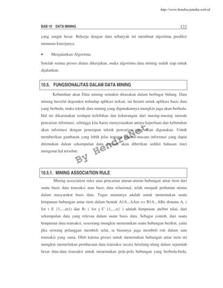 BAB 10 DATA MINING 122
yang sangat besar. Bekerja dengan data sebanyak ini membuat algoritma prediksi
menurun kinerjanya.
• Menjalankan Algoritma
Setelah semua proses diatas dikerjakan, maka algoritma data mining sudah siap untuk
dijalankan.
10.5. FUNGSIONALITAS DALAM DATA MINING
Kebutuhan akan Data mining semakin dirasakan dalam berbagai bidang. Data
mining bersifat dependen terhadap aplikasi terkait, ini berarti untuk aplikasi basis data
yang berbeda, maka teknik data mining yang digunakannya mungkin juga akan berbeda.
Hal ini dikarenakan terdapat kelebihan dan kekurangan dari masing-masing metode
pencarian informasi, sehingga kita harus menyesuaikan antara keperluan dan kebutuhan
akan informasi dengan penerapan teknik pencarian yang akan digunakan. Untuk
memberikan gambaran yang lebih jelas tentang macam-macam informasi yang dapat
ditemukan dalam sekumpulan data, berikut akan diberikan sedikit bahasan rinci
mengenai hal tersebut.
10.5.1. MINING ASSOCIATION RULE
Mining association rules atau pencarian aturan-aturan hubungan antar item dari
suatu basis data transaksi atau basis data relasional, telah menjadi perhatian utama
dalam masyarakat basis data. Tugas utamanya adalah untuk menemukan suatu
himpunan hubungan antar item dalam bentuk A1A...AAm => B1A...ABn dimana A, (
for i E {1,...,m}) dan B; ( for j C {1,...,n} ) adalah himpunan atribut nilai, dari
sekumpulan data yang relevan dalam suatu basis data. Sebagai contoh, dari suatu
himpunan data transaksi, seseorang mungkin menemukan suatu hubungan berikut, yaitu
jika seorang pelanggan membeli selai, ia biasanya juga membeli roti dalam satu
transaksi yang sama. Oleh karena proses untuk menemukan hubungan antar item ini
mungkin memerlukan pembacaan data transaksi secara berulang-ulang dalam sejumlah
besar data-data transaksi untuk menemukan pola-pola hubungan yang berbeda-beda,
By
HendraNet
http://www.hendra-jatnika.web.id
 