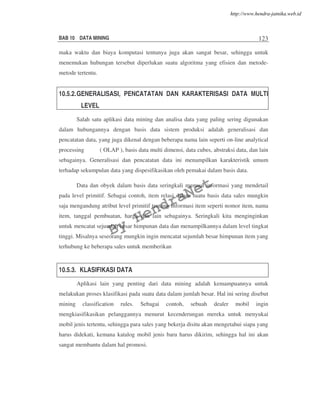 BAB 10 DATA MINING 123
maka waktu dan biaya komputasi tentunya juga akan sangat besar, sehingga untuk
menemukan hubungan tersebut diperlukan suatu algoritma yang efisien dan metode-
metode tertentu.
10.5.2.GENERALISASI, PENCATATAN DAN KARAKTERISASI DATA MULTI
LEVEL
Salah satu aplikasi data mining dan analisa data yang paling sering digunakan
dalam hubungannya dengan basis data sistem produksi adalah generalisasi dan
pencatatan data, yang juga dikenal dengan beberapa nama lain seperti on-line analytical
processing ( OLAP ), basis data multi dimensi, data cubes, abstraksi data, dan lain
sebagainya. Generalisasi dan pencatatan data ini menampilkan karakteristik umum
terhadap sekumpulan data yang dispesifikasikan oleh pemakai dalam basis data.
Data dan obyek dalam basis data seringkali memuat informasi yang mendetail
pada level primitif. Sebagai contoh, item relasi dalam suatu basis data sales mungkin
saja mengandung atribut level primitif tentang informasi item seperti nomor item, nama
item, tanggal pembuatan, harga dan lain sebagainya. Seringkali kita menginginkan
untuk mencatat sejumlah besar himpunan data dan menampilkannya dalam level tingkat
tinggi. Misalnya seseorang mungkin ingin mencatat sejumlah besar himpunan item yang
terhubung ke beberapa sales untuk memberikan
10.5.3. KLASIFIKASI DATA
Aplikasi lain yang penting dari data mining adalah kemampuannya untuk
melakukan proses klasifikasi pada suatu data dalam jumlah besar. Hal ini sering disebut
mining classification rules. Sebagai contoh, sebuah dealer mobil ingin
mengkiasifikasikan pelanggannya menurut kecenderungan mereka untuk menyukai
mobil jenis tertentu, sehingga para sales yang bekerja disitu akan mengetahui siapa yang
harus didekati, kemana katalog mobil jenis baru harus dikirim, sehingga hal ini akan
sangat membantu dalam hal promosi.
By
HendraNet
http://www.hendra-jatnika.web.id
 