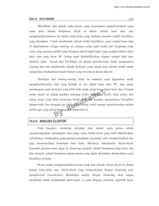BAB 10 DATA MINING 124
Klasifikasi data adalah suatu proses yang menemukan properti-properti yang
sama pada sebuah himpunan obyek di dalarn sebuah basis data, dan
mengklasifikasikannya ke dalam kelas-kelas yang berbeda menurut model klasifikasi
yang ditetapkan. 'Untuk membentuk sebuah model klasifikasi, suatu sampel basis data
'E' diperlakukan sebagai training set, dimana setiap tupel terdiri dari himpunan yang
sama yang memuat atribut yang beragam seperti tupel-tupel yang terdapat dalam suatu
basis data yang besar 'W'. Setiap tupel diidentifkasikan dengan sebuah label atau
identitas kelas. Tujuan dari klasifikasi ini adalah pertama-tama untuk menganalisa
training data dan membentuk sebuah deskripsi yang akurat atau sebuah model untuk
setiap kelas berdasarkan feature-feature yang tersedia di dalam data itu.
Deskripsi dari masing-masing kelas itu nantinya akan digunakan untuk
mengklasifikasikan data yang hendak di test dalam basis data 'W', atau untuk
membangun suatu deskripsi yang lebih balk untuk setiap kelas dalam basis data. Contoh
untuk model ini adalah prediksi terhadap resiko pemberian kredit. Data terdiri dari
orang orang yang telah menerima kredit. Sebagian kreditur menjalankan kewajiban
dengan balk, dan sebagian lagi tidak. Data mining, harus mampu mendefinisikan atribut
atribut apa yang paling berpengaruh dalam hal ini.
10.5.4. ANALISA CLUSTER
Pada dasamya clustering terhadap data adalah suatu proses untuk
mengelompokkan sekumpulan data tanpa suatu atribut kelas yang telah didefinisikart
sebelumnya, berdasarkan pada prinsip konseptual clustering yaitu memaksimalkan dan
juga meminimalkan kemiripan intra kelas. Misalnya, sekumpulan obyek-obyek
komoditi pertama-tama dapat di clustering menjadi sebuah himpunan kelas-kelas dan
lalu menjadi sebuah himpunan aturan-aturan yang dapat diturunkan berdasarkan suatu
klasifikasi tertentu.
Proses untuk mengelompokkan secara fisik atau abstrak obyek-obyek ke dalam
bentuk kelas-kelas atau obyek-obyek yang serupa,disebut dengan clustering atau
unsupervised classification. Melakukan analisa dengan clustering, akan sangat
membantu untuk membentuk partisi-parti si yang berguna terhadap sejumlah besar
By
HendraNet
http://www.hendra-jatnika.web.id
 