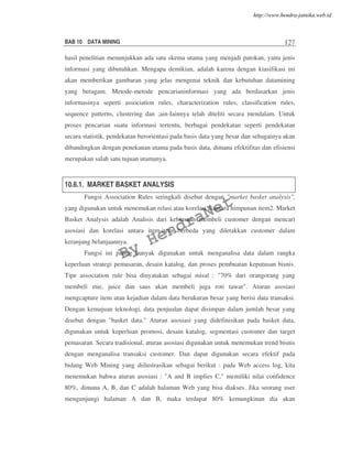 BAB 10 DATA MINING 127
hasil penelitian menunjukkan ada satu skema utama yang menjadi patokan, yaitu jenis
informasi yang dibutuhkan. Mengapa demikian, adalah karena dengan kiasifikasi ini
akan memberikan gambaran yang jelas mengenai teknik dan kebutuhan datamining
yang beragam. Metode-metode pencarianinformasi yang ada berdasarkan jenis
informasinya seperti association rules, characterization rules, classification rules,
sequence patterns, clustering dan ;ain-Iainnya telah diteliti secara mendalam. Untuk
proses pencarian suatu informasi tertentu, berbagai pendekatan seperti pendekatan
secara statistik, pendekatan berorientasi pada basis data yang besar dan sebagainya akan
dibandingkan dengan penekanan utama pada basis data, dimana efektifitas dan efisiensi
merupakan salah satu tujuan utamanya.
10.6.1. MARKET BASKET ANALYSIS
Fungsi Association Rules seringkali disebut dengan "market basket analysis",
yang digunakan untuk menemukan relasi atau korelasi diantara himpunan item2. Market
Basket Analysis adalah Analisis dari kebiasaan membeli customer dengan mencari
asosiasi dan korelasi antara item-item berbeda yang diletakkan customer dalam
keranjang belanjaannya.
Fungsi ini paling banyak digunakan untuk menganalisa data dalam rangka
keperluan strategi pemasaran, desain katalog, dan proses pembuatan keputusan bisnis.
Tipe association rule bisa dinyatakan sebagai misal : "70% dari orangorang yang
membeli mie, juice dan saus akan membeli juga roti tawar". Aturan asosiasi
mengcapture item atau kejadian dalam data berukuran besar yang berisi data transaksi.
Dengan kemajuan teknologi, data penjualan dapat disimpan dalam jumlah besar yang
disebut dengan "basket data." Aturan asosiasi yang didefinisikan pada basket data,
digunakan untuk keperluan promosi, desain katalog, segmentasi customer dan target
pemasaran. Secara tradisional, aturan asosiasi digunakan untuk menemukan trend bisnis
dengan menganalisa transaksi customer. Dan dapat digunakan secara efektif pada
bidang Web Mining yang diilustrasikan sebagai berikut : pada Web access log, kita
menemukan bahwa aturan asosiasi : "A and B implies C," memiliki nilai confidence
80%, dimana A, B, dan C adalah halaman Web yang bisa diakses. Jika seorang user
mengunjungi halaman A dan B, maka terdapat 80% kemungkinan dia akan
By
HendraNet
http://www.hendra-jatnika.web.id
 