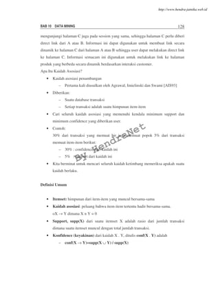 BAB 10 DATA MINING 128
mengunjungi halaman C juga pada session yang sama, sehingga halaman C perlu diberi
direct link dari A atau B. Informasi ini dapat digunakan untuk membuat link secara
dinamik ke halaman C dari halaman A atau B sehingga user dapat melakukan direct link
ke halaman C. Informasi semacam ini digunakan untuk melakukan link ke halaman
produk yang berbeda secara dinamik berdasarkan interaksi customer.
Apa Itu Kaidah Asosiasi?
• Kaidah asosiasi penambangan
– Pertama kali diusulkan oleh Agrawal, Imielinski dan Swami [AIS93]
• Diberikan:
– Suatu database transaksi
– Setiap transaksi adalah suatu himpunan item-item
• Cari seluruh kaidah asosiasi yang memenuhi kendala minimum support dan
minimum confidence yang diberikan user.
• Contoh:
30% dari transaksi yang memuat bir juga memuat popok 5% dari transaksi
memuat item-item berikut:
– 30% : confidence dari kaidah ini
– 5% : support dari kaidah ini
• Kita berminat untuk mencari seluruh kaidah ketimbang memeriksa apakah suatu
kaidah berlaku.
Definisi Umum
• Itemset: himpunan dari item-item yang muncul bersama-sama
• Kaidah asosiasi: peluang bahwa item-item tertentu hadir bersama-sama.
oX → Y dimana X n Y = 0
• Support, supp(X) dari suatu itemset X adalah rasio dari jumlah transaksi
dimana suatu itemset muncul dengan total jumlah transaksi.
• Konfidence (keyakinan) dari kaidah X . Y, ditulis conf(X . Y) adalah
– conf(X → Y)=supp(X ∪ Y) / supp(X)
By
HendraNet
http://www.hendra-jatnika.web.id
 
