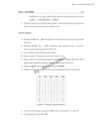 BAB 10 DATA MINING 129
– Konfindence bisa juga didefinisikan dalam terminologi peluang bersyarat
conf(X → Y)=P(Y|X)=P(X ∩ Y)/P(X)
• Database transaksi menyimpan data transaksi. Data transaksi bisa juga disimpan
dalam suatu bentuk lain dari suatu database mxn.
Ukuran Support
• Misalkan I={I1, I2, …,Im} merupakan suatu himpunan dari literal, yang disebut
item-item.
• Misalkan D={T1, T2, …, Tn} merupakan suatu himpunan dari n transaksi,
dimana untuk setiap transaksi T∈ D, T ⊆ I.
• Suatu himpunan item X ⊆⊆⊆⊆ I disebut itemset.
• Suatu transaksi T memuat suatu itemset X jika X ⊆ T.
• Setiap itemset X diasosiasikan dengan suatu himpunan transaksi TX ={T∈ D | T
⊇⊇⊇⊇ X} yang merupakan himpunan transaksi yang memuat itemset X.
• Support supp(X) dari itemset X sama dengan |TX|/|D|.
• Didalam setiap item adalah nilainilai yang menyatakan besaran item terjual.
Gambar 11.2. Bentuk Transaksi Database
• Item A muncul dalam 3 transaksi (|TA|) yakni di transaksi T1, T3,dan T8.
• Ada sebanyak 10 transaksi (|D|)
By
HendraNet
http://www.hendra-jatnika.web.id
 