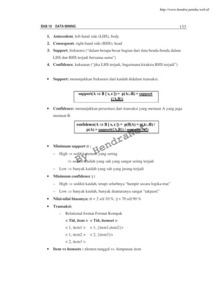 BAB 10 DATA MINING 133
1. Antecedent, left-hand side (LHS), body
2. Consequent, right-hand side (RHS), head
3. Support, frekuensi (“dalam berapa besar bagian dari data benda-benda dalam
LHS dan RHS terjadi bersama-sama”)
4. Confidence, kekuatan (“jika LHS terjadi, bagaimana kirakira RHS terjadi”)
• Support: menunjukkan frekuensi dari kaidah didalam transaksi.
• Confidence: menunjukkan persentasi dari transaksi yang memuat A yang juga
memuat B.
• Minimum support σ :
– High sedikit itemset yang sering
sedikit kaidah yang sah yang sangat sering terjadi
– Low banyak kaidah yang sah yang jarang terjadi
• Minimum confidence γ :
– High sedikit kaidah, tetapi selurhnya “hampir secara logika true”
– Low banyak kaidah, banyak diantaranya sangat “takpasti”
• Nilai-nilai biasanya: σ = 2 s/d 10 %, γ = 70 s/d 90 %
• Transaksi:
– Relational format Format Kompak
< Tid, item > < Tid, itemset >
< 1, item1 > < 1, {item1,item2}>
< 1, item2 > < 2, {item3}>
< 2, item3 >
• Item vs itemsets : elemen tunggal vs. himpunan item
By
HendraNet
http://www.hendra-jatnika.web.id
 
