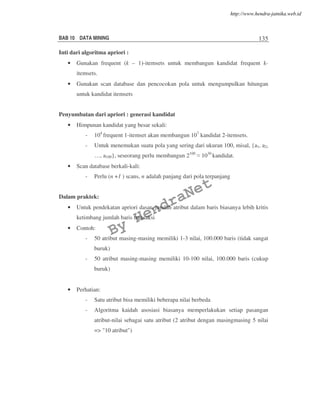 BAB 10 DATA MINING 135
Inti dari algoritma apriori :
• Gunakan frequent (k – 1)-itemsets untuk membangun kandidat frequent k-
itemsets.
• Gunakan scan database dan pencocokan pola untuk mengumpulkan hitungan
untuk kandidat itemsets
Penyumbatan dari apriori : generasi kandidat
• Himpunan kandidat yang besar sekali:
- 104
frequent 1-itemset akan membangun 107
kandidat 2-itemsets.
- Untuk menemukan suatu pola yang sering dari ukuran 100, misal, {a1, a2,
…, a100}, seseorang perlu membangun 2100
1030
kandidat.
• Scan database berkali-kali:
- Perlu (n +1 ) scans, n adalah panjang dari pola terpanjang
Dalam praktek:
• Untuk pendekatan apriori dasar, jumlah atribut dalam baris biasanya lebih kritis
ketimbang jumlah baris transaksi
• Contoh:
- 50 atribut masing-masing memiliki 1-3 nilai, 100.000 baris (tidak sangat
buruk)
- 50 atribut masing-masing memiliki 10-100 nilai, 100.000 baris (cukup
buruk)
• Perhatian:
- Satu atribut bisa memiliki beberapa nilai berbeda
- Algoritma kaidah asosiasi biasanya memperlakukan setiap pasangan
atribut-nilai sebagai satu atribut (2 atribut dengan masingmasing 5 nilai
=> "10 atribut")
By
HendraNet
http://www.hendra-jatnika.web.id
 