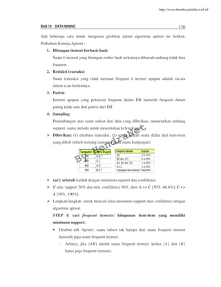 BAB 10 DATA MINING 136
Ada beberapa cara untuk mengatasi problem dalam algoritma apriori ini berikut,
Perbaikan Kinerja Apriori :
1. Hitungan itemset berbasis hash:
Suatu k-itemset yang hitungan ember hash terkaitnya dibawah ambang tidak bisa
frequent.
2. Reduksi transaksi:
Suatu transaksi yang tidak memuat frequent k itemset apapun adalah sia-sia
dalam scan berikutnya.
3. Partisi:
Itemset apapun yang potensial frequent dalam DB haruslah frequent dalam
paling tidak satu dari partisi dari DB
4. Sampling:
Penambangan atas suatu subset dari data yang diberikan, menurunkan ambang
support suatu metoda untuk menentukan kelengkapan.
Diberikan: (1) database transaksi, (2) setiap adalah suatu daftar dari item-item
yang dibeli (dibeli seorang customer pada suatu kunjungan)
cari: seluruh kaidah dengan minimum support dan confidence
If min. support 50% dan min. confidence 50%, then A => C [50%, 66.6%], C =>
A [50%, 100%].
Langkah-langkah untuk mencari nilai minimum support dam confidence dengan
algoritma apriori
STEP 1: cari frequent itemsets: himpunan item-item yang memiliki
minimum support.
• Disebut trik Apriori: suatu subset tak hampa dari suatu frequent itemset
haruslah juga suatu frequent itemset:
- Artinya, jika {AB} adalah suatu frequent itemset, kedua {A} dan {B}
harus juga frequent itemsets.
By
HendraNet
http://www.hendra-jatnika.web.id
 