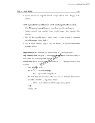 BAB 10 DATA MINING 137
• Secara iteratif cari frequent itemsets dengan ukuran dari 1 hingga k (k-
itemset)
STEP 2: gunakan frequent itemsets untuk membangun kaidah asosiasi..
• Jika {bir,popok, kacang} frequent, maka {bir, popok} juga frequent.
• Setiap transaksi yang memiliki {beer, popok, kacang} juga memuat {bir,
popok}.
• Jika {A,B} memiliki support paling tidak a , maka A dan B keduanya
memiliki support paling tidak a.
• Jika A atau B memiliki support kecil dari a maka {A, B} memiliki support
lebih kecil dari a.
Step Gabungan: Ck dibangun dgn menggabungkan Lk-1dengan dirinya
Step Pemangkasan: setiap (k-1)-itemset yg bukan frequent tidak boleh menjadi
suatu subset dari suatu frequent k-itemset.
Pseudo-code: Ck: Kandidate itemset dari ukuran k; Lk : Frequent itemset dari
ukuran k.
L1 = {frequent items};
for (k = 1; Lk !=0; k++) do begin
Ck+1 = {kandidat dibangun dari Lk };
for each transaksi t dalam database do naikkan hitungan dari seluruh
kandidat dalam Ck+1 yang dimuat dalam t
Lk+1 = {kandidat dalam Ck+1 dengan min_support}
end
return .k Lk;
By
HendraNet
http://www.hendra-jatnika.web.id
 